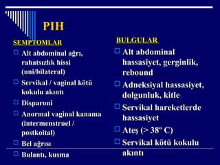 PIH
SEMPTOMLARSEMPTOMLAR
 Alt abdominal ağrı,
rahatsızlık hissi
(uni/bilateral)
 Servikal / vaginal kötü
kokulu akıntı
 Disparoni
 Anormal vaginal kanama
(intermenstruel /
postkoital)
 Bel ağrısı
 Bulantı, kusma
BULGULARBULGULAR
 Alt abdominal
hassasiyet, gerginlik,
rebound
 Adneksiyal hassasiyet,
dolgunluk, kitle
 Servikal hareketlerde
hassasiyet
 Ateş (> 38º C)
 Servikal kötü kokulu
akıntı
 