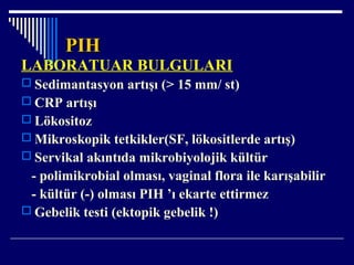 PIHPIH
LABORATUAR BULGULARI
 Sedimantasyon artışı (> 15 mm/ st)
 CRP artışı
 Lökositoz
 Mikroskopik tetkikler(SF, lökositlerde artış)
 Servikal akıntıda mikrobiyolojik kültür
- polimikrobial olması, vaginal flora ile karışabilir
- kültür (-) olması PIH ’ı ekarte ettirmez
 Gebelik testi (ektopik gebelik !)
 