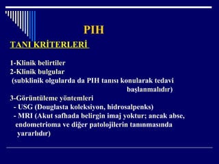 PIH
TANI KRİTERLERİ
1-Klinik belirtiler
2-Klinik bulgular
(subklinik olgularda da PIH tanısı konularak tedavi
başlanmalıdır)
3-Görüntüleme yöntemleri
- USG (Douglasta koleksiyon, hidrosalpenks)
- MRI (Akut safhada belirgin imaj yoktur; ancak abse,
endometrioma ve diğer patolojilerin tanınmasında
yararlıdır)
 