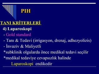 PIHPIH
TANI KRİTERLERİ
4) Laparoskopi
- Gold standard
- Tanı & Tedavi (irrigasyon, drenaj, adhezyolizis)
- İnvaziv & Maliyetli
*subklinik olgularda önce medikal tedavi seçilir
*medikal tedaviye cevapsızlık halinde
Laparoskopi endikedir
 