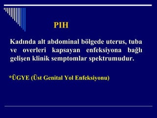 PIH
Kadında alt abdominal bölgede uterus, tuba
ve overleri kapsayan enfeksiyona bağlı
gelişen klinik semptomlar spektrumudur.
*ÜGYE (Üst Genital Yol Enfeksiyonu)
 
