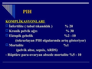 PIH
KOMPLİKASYONLARI
 İnfertilite ( tubal tıkanıklık ) % 20
 Kronik pelvik ağrı % 30
 Ektopik gebelik %2 –10
(tekrarlayan PIH olgularında artış gösteriyor)
 Mortalite %1
(pelvik abse, sepsis, ARDS)
- Rüptüre para-ovaryan absede mortalite %5 - 10
 