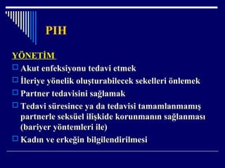 PIH
YÖNETİM
 Akut enfeksiyonu tedavi etmek
 İleriye yönelik oluşturabilecek sekelleri önlemek
 Partner tedavisini sağlamak
 Tedavi süresince ya da tedavisi tamamlanmamış
partnerle seksüel ilişkide korunmanın sağlanması
(bariyer yöntemleri ile)
 Kadın ve erkeğin bilgilendirilmesi
 