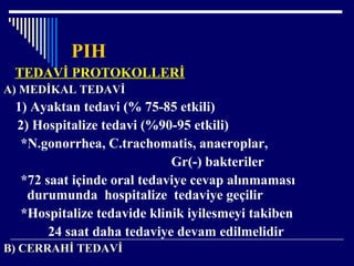 PIH
TEDAVİ PROTOKOLLERİ
A) MEDİKAL TEDAVİ
1) Ayaktan tedavi (% 75-85 etkili)
2) Hospitalize tedavi (%90-95 etkili)
*N.gonorrhea, C.trachomatis, anaeroplar,
Gr(-) bakteriler
*72 saat içinde oral tedaviye cevap alınmaması
durumunda hospitalize tedaviye geçilir
*Hospitalize tedavide klinik iyilesmeyi takiben
24 saat daha tedaviye devam edilmelidir
B) CERRAHİ TEDAVİ
 
