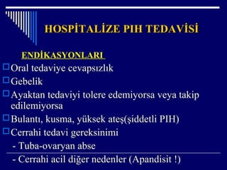 HOSPİTALİZE PIH TEDAVİSİHOSPİTALİZE PIH TEDAVİSİ
ENDİKASYONLARI
Oral tedaviye cevapsızlık
Gebelik
Ayaktan tedaviyi tolere edemiyorsa veya takip
edilemiyorsa
Bulantı, kusma, yüksek ateş(şiddetli PIH)
Cerrahi tedavi gereksinimi
- Tuba-ovaryan abse
- Cerrahi acil diğer nedenler (Apandisit !)
 