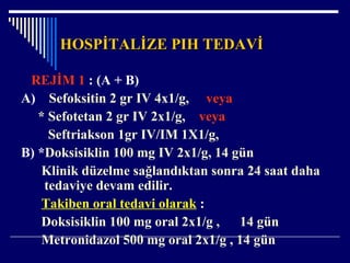 HOSPİTALİZE PIH TEDAVİHOSPİTALİZE PIH TEDAVİ
REJİM 1 : (A + B)
A) Sefoksitin 2 gr IV 4x1/g, veya
* Sefotetan 2 gr IV 2x1/g, veya
Seftriakson 1gr IV/IM 1X1/g,
B) *Doksisiklin 100 mg IV 2x1/g, 14 gün
Klinik düzelme sağlandıktan sonra 24 saat daha
tedaviye devam edilir.
Takiben oral tedavi olarak :
Doksisiklin 100 mg oral 2x1/g , 14 gün
Metronidazol 500 mg oral 2x1/g , 14 gün
 
