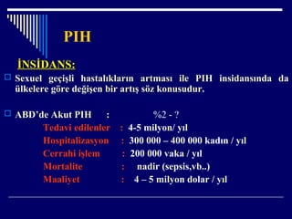 PIH
İNSİDANS:İNSİDANS:
 Sexuel geçişli hastalıkların artması ile PIH insidansında da
ülkelere göre değişen bir artış söz konusudur.
 ABD’de Akut PIH : %2 - ?
Tedavi edilenler : 4-5 milyon/ yıl
Hospitalizasyon : 300 000 – 400 000 kadın / yıl
Cerrahi işlem : 200 000 vaka / yıl
Mortalite : nadir (sepsis,vb..)
Maaliyet : 4 – 5 milyon dolar / yıl
 