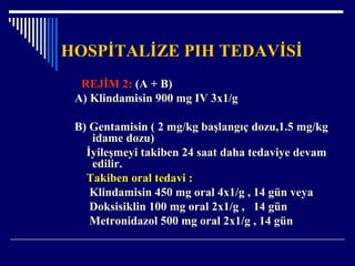 HOSPİTALİZE PIH TEDAVİSİ
REJİM 2: (A + B)
A) Klindamisin 900 mg IV 3x1/g
B) Gentamisin ( 2 mg/kg başlangıç dozu,1.5 mg/kg
idame dozu)
İyileşmeyi takiben 24 saat daha tedaviye devam
edilir.
Takiben oral tedavi :
Klindamisin 450 mg oral 4x1/g , 14 gün veya
Doksisiklin 100 mg oral 2x1/g , 14 gün
Metronidazol 500 mg oral 2x1/g , 14 gün
 