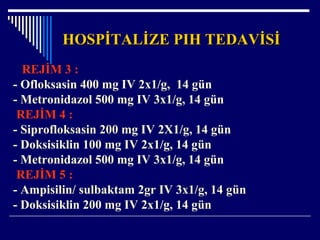 HOSPİTALİZE PIH TEDAVİSİHOSPİTALİZE PIH TEDAVİSİ
REJİM 3 :
- Ofloksasin 400 mg IV 2x1/g, 14 gün
- Metronidazol 500 mg IV 3x1/g, 14 gün
REJİM 4 :
- Siprofloksasin 200 mg IV 2X1/g, 14 gün
- Doksisiklin 100 mg IV 2x1/g, 14 gün
- Metronidazol 500 mg IV 3x1/g, 14 gün
REJİM 5 :
- Ampisilin/ sulbaktam 2gr IV 3x1/g, 14 gün
- Doksisiklin 200 mg IV 2x1/g, 14 gün
 