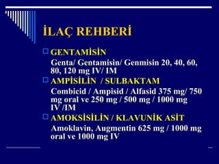 İLAÇ REHBERİ
 GENTAMİSİN
Genta/ Gentamisin/ Genmisin 20, 40, 60,
80, 120 mg IV/ IM
 AMPİSİLİN / SULBAKTAM
Combicid / Ampisid / Alfasid 375 mg/ 750
mg oral ve 250 mg / 500 mg / 1000 mg
IV /IM
 AMOKSİSİLİN / KLAVUNİK ASİT
Amoklavin, Augmentin 625 mg / 1000 mg
oral ve 1000 mg IV
 