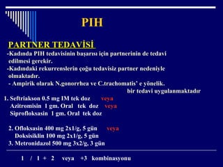 PIH
PARTNER TEDAVİSİPARTNER TEDAVİSİ
-Kadında PIH tedavisinin başarısı için partnerinin de tedavi
edilmesi gerekir.
-Kadındaki rekurrenslerin çoğu tedavisiz partner nedeniyle
olmaktadır.
- Ampirik olarak N.gonorrhea ve C.trachomatis’ e yönelik.
bir tedavi uygulanmaktadır
1. Seftriakson 0.5 mg IM tek doz veya
Azitromisin 1 gm. Oral tek doz veya
Siprofloksasin 1 gm. Oral tek doz
2. Ofloksasin 400 mg 2x1/g, 5 gün veya
Doksisiklin 100 mg 2x1/g, 5 gün
3. Metronidazol 500 mg 3x2/g, 3 gün
1 / 1 + 2 veya +3 kombinasyonu
 