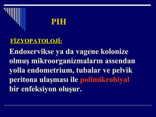 PIH
FİZYOPATOLOJİ:FİZYOPATOLOJİ:
Endoservikse ya da vagene kolonize
olmuş mikroorganizmaların assendan
yolla endometrium, tubalar ve pelvik
peritona ulaşması ile polimikrobiyal
bir enfeksiyon oluşur.
 