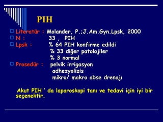 PIH
 Literatür : Molander, P.;J.Am.Gyn.Lpsk, 2000
 N : 33 , PIH
 Lpsk : % 64 PIH konfirme edildi
% 33 diğer patolojiler
% 3 normal
 Prosedür : pelvik irrigasyon
adhezyolizis
mikro/ makro abse drenajı
Akut PIH ’ da laparoskopi tanı ve tedavi için iyi bir
seçenektir.
 