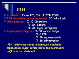 PIH
 Literatür : Evans DT, Int. J.STD 2008
 PIH tedavisine cevap vermeyan: 30 vaka Lpsk
 Ajan patojen : % 30 Chlamidya
% 10 Gonore
% 60 diğer patojenler
 Laparoskopi bulgusu : % 38 normal bulgu
% 6 PIH
% 28 endometriosis
% 28 adhezyonlar
PIH tedavisine cevap alınamayan olgularda
laparoskopi diğer patolojilerin tanımlanmasını
sağlayan bir yöntemdir.
 