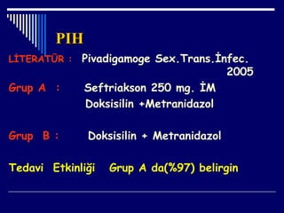 PIHPIH
LİTERATÜR : Pivadigamoge Sex.Trans.İnfec.
2005
Grup A : Seftriakson 250 mg. İM
Doksisilin +Metranidazol
Grup B : Doksisilin + Metranidazol
Tedavi Etkinliği Grup A da(%97) belirgin
 