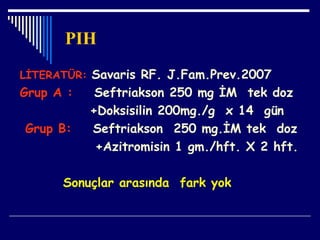 PIH
LİTERATÜR: Savaris RF. J.Fam.Prev.2007
Grup A : Seftriakson 250 mg İM tek doz
+Doksisilin 200mg./g x 14 gün
Grup B: Seftriakson 250 mg.İM tek doz
+Azitromisin 1 gm./hft. X 2 hft.
Sonuçlar arasında fark yok
 