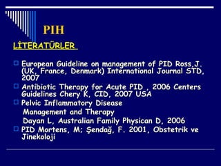 PIH
LİTERATÜRLER
 European Guideline on management of PID Ross,J.
(UK, France, Denmark) International Journal STD,
2007
 Antibiotic Therapy for Acute PID , 2006 Centers
Guidelines Chery K, CID, 2007 USA
 Pelvic Inflammatory Disease
Management and Therapy
Dayan L, Australian Family Physican D, 2006
 PID Mortens, M; Şendağ, F. 2001, Obstetrik ve
Jinekoloji
 