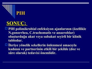 PIH
SONUÇ:SONUÇ:
 PIH polimikrobial enfeksiyon ajanlarının (özellikle
N.gonorrhea, C.trachomatis ve anaeroblar)
oluşturduğu akut veya subakut seyirli bir klinik
tablodur.
 İleriye yönelik sekellerin önlenmesi amacıyla
kadının ve partnerinin etkili bir şekilde (doz ve
süre olarak) tedavisi önemlidir.
 