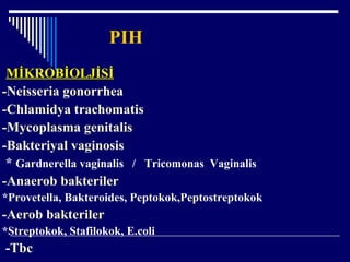 PIH
MİKROBİOLJİSİMİKROBİOLJİSİ
-Neisseria gonorrhea
-Chlamidya trachomatis
-Mycoplasma genitalis
-Bakteriyal vaginosis
* Gardnerella vaginalis / Tricomonas Vaginalis
-Anaerob bakteriler
*Provetella, Bakteroides, Peptokok,Peptostreptokok
-Aerob bakteriler
*Streptokok, Stafilokok, E.coli
-Tbc
 