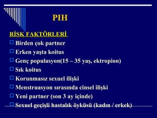 PIH
RİSK FAKTÖRLERİRİSK FAKTÖRLERİ
 Birden çok partner
 Erken yaşta koitus
 Genç populasyon(15 – 35 yaş, ektropion)
 Sık koitus
 Korunmasız sexuel ilişki
 Menstruasyon sırasında cinsel ilişki
 Yeni partner (son 3 ay içinde)
 Sexuel geçişli hastalık öyküsü (kadın / erkek)
 
