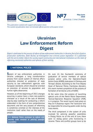Ukrainian
Law Enforcement Reform
Digest
Digest is dedicated to the process of reform of law enforcement authorities in Ukraine, first of all of police,
prosecution authorities, State Bureau of Investigation and criminal justice legislation. It is published
with the aim to better inform the society, expert community and international institutions on the state of
reforming mentioned authorities and spheres of their activity.
May-June
2018№7periodicity: 1 time/ 2months
System of law enforcement authorities in
Ukraine undergoes a long transformation
process from soviet system of internal affairs
authorities directed at protection of state
security to law enforcement agencies with
European standards, which should be oriented
on provision of services to population and
human rights observance.
However, as of the beginning of 2017, changes
occurring in police have a more non-systemic
character as a result of the lack of detailed,
step-by-step roadmap for conducting a reform
elaborated in the form of one comprehensive
document, and the very process of reforming
is sometimes oriented on the interests of the
institution itself rather than on the needs of
people.
1.1. National Police continues to reform civil
security units involved in policing peaceful
assemblies
On June 22, the fourteenth ceremony of
graduation of service members of special
purpose police units, the Operative-Rapid
Action Corps (KORD),took place in Cherkasy and
Ternopil oblasts. According to the First Deputy
Head of National Police, Viacheslav Abroskin,
this event marked completion of the process of
formation of territorial units of KORD.
At the same time, the process of launching
special units of the Patrol Police Department,
Tactical-Operative Response Squadron (TOR),
is in progress. The recent launch took place on
May 16 in Zhytomyr region.The “tacticians” will
be responsible for ensuring public order during
mass events.
The third component in the system of units
involved for policing peaceful assemblies
is Dialog Police. As of the end of June, there
were 11 dialog police units functioning in
Ukraine. These anti-conflict groups have to be
I. NATIONAL POLICE
This publication created with support of European Union
The content of publication does not translate official position of European Union
 