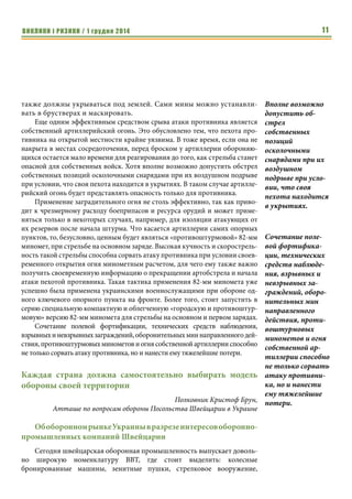 ВИКЛИКИ і РИЗИКИ / 1 грудня 2014 9 
У дзеркалі експертної думки 
Некоторые мероприятия по предотвращению штурмов 
украинских опорных пунктов и блокпостов 
Вячеслав Целуйко, кандидат политических наук, 
доцент кафедры политологии ХНУ им. В.Н. Каразина, 
специалист по негосударственным вооруженным формированиям 
Свою предыдущую статью на тему фортификации («Направления усо- 
вершенствования полевой фортификации украинской армии», Виклики і 
ризики. Безпековий огляд ЦДАКР №14, С. 14-18, http://cacds.org.ua/ru/ 
bulletin/377) автор посвятил фортификационным мерам по снижению ре- 
зультативности огня артиллерии противника по подавлению украинской 
обороны. Тема предотвращения штурмов украинских опорных пунктов и 
блокпостов требует развития. 
Артиллерийский огонь на подавление применяется для того чтобы 
нейтрализовать огневые средства противника на некоторое время, напри- 
мер, необходимое собственной пехоте, чтобы достичь опорного пункта 
противника и начать его штурм. Необходимое пехоте время во многом за- 
висит от характера местности у цели атаки - насколько она допускает 
укрытие готовой к атаке пехоты от собственного артиллерийского огня. 
Дело в том, что из-за рассеивания снарядов и разлета убойных осколков не 
укрытой пехоте опасно находиться вблизи опорного пункта, обстреливае- 
мого собственной артиллерией, особенно реактивной. Безопасное рассто- 
яние называется рубеж безопасного удаления (РБУ). По российскому уста- 
ву для спешенной пехоты РБУ составляет 400 м, на практике он может 
варьироваться в широких пределах в зависимости от характера местности 
(наличие укрытий для своей пехоты) и используемой артиллерии. Так, рас- 
сеивание снарядов и разлет убойных осколков у 152-мм гаубицы выше, 
чем у 120-мм минометов и ниже, чем у РСЗО «Град», потому и рубеж без- 
опасного удаления оказывается разным. Потому классическая тактика по- 
дразумевает привлечение к подавлению обороны противника минометов, 
которые продолжают вести огонь после того, как ствольная и реактивная 
артиллерия прекратили его или перенесли его вглубь обороны противни- 
ка. Причем благодаря небольшой массе и компактности минометы можно 
размещать довольно близко к целям, что позитивно сказывается на их куч- 
ности и, как следствие, сокращает рубеж безопасного удаления для своей 
пехоты. В определенных условиях, когда есть возможность разместить 
минометы близко к цели, 120-мм минометы являются самодостаточным 
артиллерийским средством подавления противника и обеспечения выхода 
пехоты на минимальное расстояние к объекту атаки. 
Преодоление атакующей пехотой сотен метров до объекта атаки по 
пересеченной местности с грузом оружия и боеприпасов, пригнувшись 
или ведя огонь, несколько отличается по времени от забега спринтеров и 
Артиллерийский 
огонь на подавле- 
ние применяется 
для того чтобы 
нейтрализовать 
огневые средства 
противника на 
некоторое время, 
например, необхо- 
димое собственной 
пехоте, чтобы 
достичь опорного 
пункта противни- 
ка и начать его 
штурм. 
 