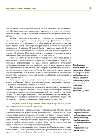 ВИКЛИКИ і РИЗИКИ / 1 грудня 2014 11 
также должны укрываться под землей. Сами мины можно устанавли- 
вать в брустверах и маскировать. 
Еще одним эффективным средством срыва атаки противника является 
собственный артиллерийский огонь. Это обусловлено тем, что пехота про- 
тивника на открытой местности крайне уязвима. В тоже время, если она не 
накрыта в местах сосредоточения, перед броском у артиллерии обороняю- 
щихся остается мало времени для реагирования до того, как стрельба станет 
опасной для собственных войск. Хотя вполне возможно допустить обстрел 
собственных позиций осколочными снарядами при их воздушном подрыве 
при условии, что своя пехота находится в укрытиях. В таком случае артилле- 
рийский огонь будет представлять опасность только для противника. 
Применение заградительного огня не столь эффективно, так как приво- 
дит к чрезмерному расходу боеприпасов и ресурса орудий и может приме- 
няться только в некоторых случаях, например, для изоляции атакующих от 
их резервов после начала штурма. Что касается артиллерии самих опорных 
пунктов, то, безусловно, ценным будет являться «противоштурмовой» 82-мм 
миномет, при стрельбе на основном заряде. Высокая кучность и скорострель- 
ность такой стрельбы способна сорвать атаку противника при условии своев- 
ременного открытия огня минометным расчетом, для чего ему также важно 
получить своевременную информацию о прекращении артобстрела и начала 
атаки пехотой противника. Такая тактика применения 82-мм миномета уже 
успешно была применена украинскими военнослужащими при обороне од- 
ного ключевого опорного пункта на фронте. Более того, стоит запустить в 
серию специальную компактную и облегченную «городскую и противоштур- 
мовую» версию 82-мм миномета для стрельбы на основном и первом зарядах. 
Сочетание полевой фортификации, технических средств наблюдения, 
взрывных и невзрывных заграждений, оборонительных мин направленного дей- 
ствия, противоштурмовых минометов и огня собственной артиллерии способно 
не только сорвать атаку противника, но и нанести ему тяжелейшие потери. 
Каждая страна должна самостоятельно выбирать модель 
обороны своей территории 
Полковник Кристоф Брун, 
Атташе по вопросам обороны Посольства Швейцарии в Украине 
Об оборонном рынке Украины в разрезе интересов оборонно- 
промышленных компаний Швейцарии 
Сегодня швейцарская оборонная промышленность выпускает доволь- 
но широкую номенклатуру ВВТ, где стоит выделить: колесные 
бронированные машины, зенитные пушки, стрелковое вооружение, 
Вполне возможно 
допустить об- 
стрел 
собственных 
позиций 
осколочными 
снарядами при их 
воздушном 
подрыве при усло- 
вии, что своя 
пехота находится 
в укрытиях. 
Сочетание поле- 
вой фортифика- 
ции, технических 
средств наблюде- 
ния, взрывных и 
невзрывных за- 
граждений, оборо- 
нительных мин 
направленного 
действия, проти- 
воштурмовых 
минометов и огня 
собственной ар- 
тиллерии способно 
не только сорвать 
атаку противни- 
ка, но и нанести 
ему тяжелейшие 
потери. 
 
