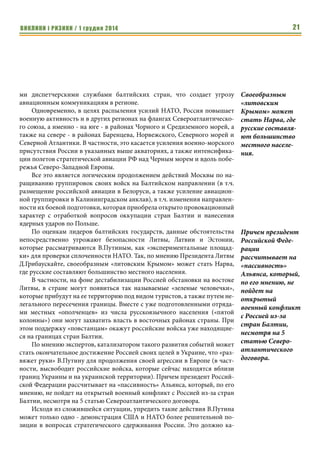 ВИКЛИКИ і РИЗИКИ / 1 грудня 2014 19 
Кто следующий? Станут ли страны Балтии последующими 
объектами военной агрессии В.Путина 
Экспертная группа ЦИАКР: 
По оценкам американских военных экспертов, после решения «укра- 
инской проблемы», следующим объектом военной агрессии со стороны 
России должны стать страны Балтии, прежде всего Литва. Это следует из 
стратегической доктрины президента РФ В.Путина, которая предусматри- 
вает восстановление российского контроля над постсоветским простран- 
ством в рамках реализации его «евразийских» проектов. 
В рамках этих проектов странам Балтийского региона отводится особая 
роль, как «историческим российским территориям» в Северо-Восточной Евро- 
пе, а также в плане выхода России к Балтийскому морю. Кроме того, недопустимым 
для Москвы является членство стран Балтии в НАТО, что выводит Альянс непо- 
средственно на границы Российской Федерации, а также приближает его к наи- 
более важным центрам России (в т.ч. Санкт- Петербургу и Москве). 
При этом самые большие претензии Кремля касаются именно Литвы, 
которая занимает наиболее жесткие позиции в отстаивании своих интере- 
сов перед Россией, активно поддерживает европейский курс Украины и 
других бывших советских республик демократического выбора, а также 
выступает за усиление санкций против Российской Федерации. 
Цели главы российского государства неоднократно подтверждались в 
его публичных выступлениях, в частности на заседании международного 
дискуссионного клуба «Валдай» 22 октября этого года, где он открыто про- 
тивопоставил Россию Западу, а также допустил возможность расширения 
свободы действий при решении международных проблем. 
Более того, по мнению экспертов, на фоне военного вторжения в Укра- 
ину, Россия уже готовит почву для подобных действий и в Балтийском ре- 
гионе в форме проведения «гибридной войны» против Литвы, Латвии и 
Эстонии. При этом используются те же методы, которые были применены и 
в Украине, а именно - провокации внутренних конфликтов в странах Бал- 
тии через их русскоязычное население (25-30% от общего числа жителей). 
Уже сегодня отмечается резкая активизация риторики российских 
СМИ на тему «нарушения прав» и «притеснений» этнических русских в 
Литве, Латвии и Эстонии. В данной связи делается упор на лишении 
«русскоязычного» населения прав гражданства, голосования и работы на 
государственной службе в странах их проживания, а также возможности 
получения образования на родном языке. Причем, как и перед вторжением 
в Украину, со стороны Российской Федерации звучат непрекрытые угрозы 
о «возможности серьезных последствий таких действий» (в особенности 
для Литвы, где из двух миллионов населения - около 550 тысяч - являются 
этническими русскими). 
Странам Балтий- 
ского региона 
отводится особая 
роль, как «истори- 
ческим российским 
территориям» в 
Северо-Восточной 
Европе, а также в 
плане выхода 
России к Балтий- 
скому морю. 
Цели главы россий- 
ского государства 
неоднократно 
подтверждались в 
его публичных 
выступлениях, в 
частности на 
заседании между- 
народного дискус- 
сионного клуба 
«Валдай» 22 октя- 
бря этого года, где 
он открыто про- 
тивопоставил 
Россию Западу, а 
также допустил 
возможность 
расширения 
свободы действий 
при решении 
международных 
проблем. 
 