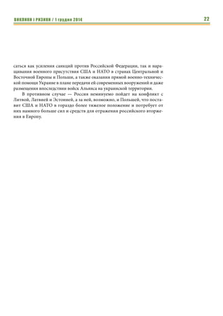 ВИКЛИКИ і РИЗИКИ / 1 грудня 2014 20 
Кроме того, в рамках создания «пятой колонны» в Балтийском регио- 
не, Москва наращивает поддержку местных политических партий пророс- 
сийской ориентации. Результатами таких усилий России уже стали рост ее 
влияния на востоке Литвы, а также победа пророссийской партии «Согла- 
сие» на парламентских выборах в стране в октябре этого года (получила 
23% избирателей). 
В этом же ключе лежат и действия Москвы по созданию в Литве боево- 
го крыла носителей российской идеологии, как базы для создания терро- 
ристических групп и незаконных вооруженных формирований. Так, по 
данным литовских источников, посольство России в Литве через 
русскоязычные школы ежегодно набирает молодежь, которая отправляет- 
ся в различные военизированные лагеря на территории Российской Феде- 
рации. На базе этих лагерей проводится идеологическая обработка молодых 
людей в духе российского великодержавного шовинизма, а также их обуче- 
ние навыкам владения оружием и подрывному делу. После такой обработ- 
ки зачастую молодежь возвращается домой уже фактически нелояльной к 
Литве и готовой к силовым действиям против правительства страны на 
стороне пророссийских сил и в интересах Российской Федерации. 
По информации Департамента государственной безопасности Литвы, 
одновременно Россия резко активизировала работу своих спецслужб на 
литовской территории. Главным образом усилия последних направлены на 
сбор информации о политических процессах в Литве, состоянии ее 
экономики и силовых структур, вербовку агентуры (в т.ч. среди государ- 
ственного руководства и военного командования страны), а также нала- 
живание взаимодействия с пророссийскими движениями и криминальными 
организациями. Кроме того, имеют место факты закладок оружия и бое- 
припасов, а также организации провокаций против представителей 
государственных структур стран Балтийского региона. В частности, при- 
мером подобных провокаций стало похищение офицера эстонской поли- 
ции в октябре этого года, который был переправлен в Россию. 
На этом фоне Россия целенаправленно провоцирует и обострение во- 
енной напряженности в Балтийском регионе. Так, с начала этого года НАТО 
зафиксировало более сотни пролетов боевой и разведывательной авиации 
России над Балтийским морем, что в три раза превышает количество таких 
случаев в 2013 году. При этом отмечаются групповые полеты российских 
самолетов, отработка ими задач нанесения условных ракетно- бомбовых 
ударов по наземным целям, а также активизация воздушной разведки, в 
т.ч. с нарушением воздушных границ стран Балтии. Так 21 октября этого 
года российский самолет-разведчик Ил-20 вторгся в воздушное простран- 
ство Эстонии. 6 ноября аналогичный случай был пресечен авиацией НАТО 
в районе территориальных вод Латвии. Кроме того, вопреки международным 
нормам, полеты российских самолетов не согласовываются с граждански- 
Результатами 
таких усилий 
России уже стали 
рост ее влияния на 
востоке Литвы, а 
также победа 
пророссийской 
партии «Согласие» 
на парламентских 
выборах в стране 
в октябре этого 
года (получила 
23% избирателей). 
По информации 
Департамента 
государственной 
безопасности 
Литвы, одновре- 
менно Россия резко 
активизировала 
работу своих 
спецслужб на 
литовской терри- 
тории. 
 