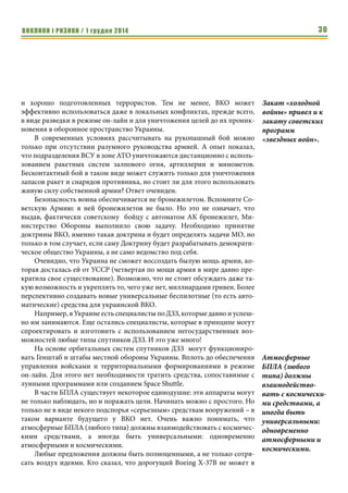 ВИКЛИКИ і РИЗИКИ / 1 грудня 2014 28 
ки Корея, и др. Но выбор определяется не инженерными предложениями, 
а требованиями современных оборонных воздушно-космических доктрин, 
каковой в Украине пока нет. 
Ни для кого не секрет, что в США (совместно с Канадой – и это хоро- 
ший пример военного сотрудничества, в том числе для Украины, у которой 
сейчас вообще нет союзников) успешно используются воздушно-косми- 
ческие силы нападения и обороны. Имея огромные ресурсы (бюджет Пен- 
тагона равен сумме бюджетов всех военных ведомств государств мира), 
США позволяют себе перерасход средств и проводят перспективные ис- 
следования. Результатом был Space Shuttle, а теперь его реальный 
беспилотный преемник Boeing X-37B (его прототипом можно считать Х-40, 
на котором проводились полеты в атмосфере с гиперзвуковыми скоростя- 
ми). Аппарат военного назначения уже привлек пристальное внимание 
специалистов во всем мире. В том числе в России и КНР. Так уж выходит, 
что именно между ведущими государствами мира и возникает техническое 
соперничество. 
В Российской Федерации с большими трудностями преодолено (и то, 
только частично!) имперское мышление о непобедимости и мощи, в ре- 
зультате чего пусть пока формально, но созданы войска Воздушно-косми- 
ческой обороны, куда влились ранее существовавшие структуры косми- 
ческих войск, ПВО и пр. Пока российская ВКО, по мнению российских 
экспертов, неработоспособна в условиях соперничества с США и даже с 
КНР (вероятно, поэтому защита от КНР фактически не создана). 
Тем не менее, первый шаг сделан. Он неэффективен, не направлен в 
будущее, затратный, но ВКО Российской Федерации уже существует и 
эксплуатируется. 
Интересно отметить, что реально тенденции создания тяжелых 
межконтинентальных ядерных ракет сохранены только в России (делается 
попытка воссоздать украинскую 15А18М УТТХ2 в виде упрощенного ва- 
рианта: пока не летающий «Сармат»). КНР преследует, вероятно, более 
продуманную цель создания межконтинентальной боевой ракеты на даль- 
ность до 16 000 км. При этом Китай не коллекционирует сотни МБР в хра- 
нилищах, не допуская перерасхода средств и прекрасно понимая, что за- 
пуск даже 10 таких ядерных ракет может привести к глобальной катастрофе. 
В США вообще прекращены подобные разработки из-за их дороговизны, 
несовершенства в военных условиях. А также по причине полной глупости 
ставить задачу уничтожить часть земного шара так, что бы он выпал из 
мирового бизнеса (так же, возможно, думают и в КНР, рассматривая терри- 
торию Земли как сферу обитания китайцев). В США делается ставка на ми- 
литаризацию космоса и высокоточное оружие. Что не остается 
незамеченным в КНР. 
Хотя опыт «разумного» применения ядерного оружия в мире есть – 
это опыт первых наземных испытаний ядерного и термоядерного оружия с 
Выбор определяет- 
ся не инженерными 
предложениями, а 
требованиями 
современных 
оборонных воздуш- 
но-космических 
доктрин, каковой 
в Украине пока 
нет. 
Пока российская 
ВКО, по мнению 
российских 
экспертов, нерабо- 
тоспособна в 
условиях соперни- 
чества с США и 
даже с КНР (веро- 
ятно, поэтому 
защита от КНР 
фактически не 
создана). 
В США делается 
ставка на мили- 
таризацию космо- 
са и высокоточное 
оружие. Что не 
остается 
незамеченным в 
КНР. 
 