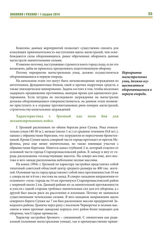 ВИКЛИКИ і РИЗИКИ / 1 грудня 2014 33 
Новогодний штурм Грозного 1994-1995 гг. Борьба с россий- 
ской бронетехникой 
Вячеслав Целуйко, кандидат политических наук, 
доцент кафедры политологии ХНУ им. В.Н. Каразина, 
специалист по негосударственным вооруженным формированиям 
Из-за довольно высоких потерь в живой силе и технике Новогодний 
штурм Грозного 1994-1995гг. в широких кругах принято считать пораже- 
нием Российской армии. Более того, сама форма штурма города с привле- 
чением масс бронетехники считалась нарушением канонов военного ис- 
кусства. Однако это не так. 
Штурм города механизированными войсками сходу является одной из 
распространенных форм овладения населенными пунктами, описанной в 
уставах и теоретических работах. Обычно он применяется в случае непо- 
дготовленной обороны населенного пункта, нехватки у противника сил 
для обороны или его деморализацией. Эта форма позволяет в короткий 
срок овладеть городом, не дав противнику организовать его оборону, нане- 
сти ему поражение и высвободить силы для дальнейших действий. Ярким 
примером успешного овладения крупным населенным пунктом 
механизированными войсками может стать захват центра Багдада амери- 
канской механизированной бригадой в 2003г. Таким образом, сам по себе 
штурм города с ходу механизированными колоннами не может считаться 
ущербной формой овладения городом. Однако его успех во многом зави- 
сит от размеров и характера застройки, соотношения сил и избранной сто- 
ронами тактики. 
Для механизированных войск наиболее удобными для входа в город 
являются широкие магистральные улицы. Это обусловлено следующими 
причинами: 
1. Данные улицы являются продолжением автомагистралей, что об- 
легчает ориентирование наступающим колоннам. 
2. Широкие улицы позволяют наступать в колоннах по 2-3, что дает 
возможность вести фронтальный огонь сразу большим количе- 
ством бронетехники, поражая обнаруженные цели. Также такое 
построение сокращает длину колонны, делая ее более компактной 
и, как следствие, менее уязвимой от атак во фланг и снижает риск 
быть разрезанной на отдельные части. 
3. Ведя наступление вдоль широких проспектов гораздо проще обхо- 
дить подбитую технику, чем на узких улицах. Это также благопри- 
ятствует сохранению целостности колонны. 
4. Широкие улицы упрощают снабжение передовых частей. 
5. Размещенная вдоль магистральных улиц бронетехника на блокпос- 
тах, своим огнем разрезает населенный пункт, препятствуя 
Для 
механизированных 
войск наиболее 
удобными для 
входа в город 
являются широкие 
магистральные 
улицы. 
 
