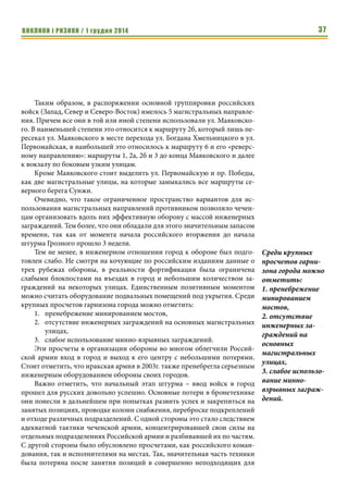ВИКЛИКИ і РИЗИКИ / 1 грудня 2014 35 
Комплекс данных мероприятий позволяет существенно снизить для 
атакующих привлекательность наступления вдоль магистралей, чем осво- 
бождаются силы обороняющихся, ранее обреченных оборонять данные 
магистрали значительными силами. 
И именно поэтому, наступающие стремятся взять город сходу, если это 
возможно, дабы не пришлось преодолевать подготовленную оборону. 
Потому перекрытие магистральных улиц, должно осуществляться 
обороняющимися в первую очередь. 
На начальном этапе это могут быть легковозводимые заграждения из 
автотехники, фундаментных блоков, ежей и прочих подручных средств, а 
также эпизодическое минирование. Задача состоит в том, чтобы несколько 
задержать продвижение противника, выиграв время для адекватного реа- 
гирования. Если штурма не последовало заграждения на магистралях 
должны обороняющимися совершенствоваться, на данном этапе возмож- 
но приступить и к отрывке противотанковых рвов поперек магистралей, 
строительству капитальных заграждений. 
Характеристика г. Грозный как поля боя для 
механизированных войск 
Г. Грозный расположен по обеим берегам реки Сунжа. Река относи- 
тельно узкая (40-50 м.), мелкая (около 1 м.) со средним течением (0,8 м/с.), 
однако с обрывистыми берегами, что затрудняли ее пересечение бронетех- 
никой. Кроме Сунжи вдоль северной части города протекает ее приток Не- 
фтянка, река еще менее значительная, но также имеющая участки с 
обрывистыми берегами. Имеется канал глубиной 2 м, который отделял от 
основной части города Старопромысловский район. К западу и югу от го- 
рода расположены господствующие высоты. На северо-востоке, юго-вос- 
токе и юго-западе расположены небольшие лесные массивы. 
На конец 1994г. г. Грозный по характеру застройки представлял собой 
типичный советский областной центр среднего размера на 400 тыс. жите- 
лей. Основная часть город представляет собой овал протяженностью 10 км 
с севера на юг и 6 км с востока на запад. В северо-западном направлении от 
основного «тела» города на 14 км протянулся Старопромысловский район 
с шириной около 2 км. Данный районе из-за значительной протяженности 
и узости с одной стороны требовал значительных сил для его обороны, а с 
другой был высок риск их рассечения и изоляции. Потому не занимался 
существенными чеченскими силами. В юго-западном направлении вдоль 
северного берега Сунжи на 7 км был расположен массив предприятий За- 
водского района. Гранича через реку с поселком Черноречье и лесным мас- 
сивом и имея прочные заводские корпуса этот район более подходил для 
обороны, чем Старые промыслы. 
Характер застройки Грозного – смешанный. С элементами как ради- 
альной (основные магистральные улицы), так и преимущественно прямо- 
Перекрытие 
магистральных 
улиц, должно осу- 
ществляться 
обороняющимися в 
первую очередь. 
 