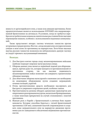 ВИКЛИКИ і РИЗИКИ / 1 грудня 2014 41 
62 танка были уничтожены за первый месяц боев в Чечне. Свыше 98% 
(то есть 61 танк) было уничтожено попаданиями в области, не прикрытые 
динамической защитой. В Чечне применялись танки Т-72 и Т-80. Они были 
неуязвимы для фронтальных попаданий, так как лобовая проекция хоро- 
шо бронирована и прикрыта динамической защитой. Танки уничтожались 
попаданиями в борта, заднюю часть и крышу, в люк механика-водителя. В 
начальной стадии конфликта большинство танков, участвовавших в боях, 
не имело динамической защиты. Они были в особенности уязвимы, в том 
числе и для фронтальных попаданий. 
Чеченским боевикам удалось разработать эффективные приемы унич- 
тожения российской бронетанковой техники на улицах большого города. 
Многие из этих приемов могут применяться другими вооруженными сила- 
ми для борьбы с БТТ российского производства в городских боях. Пере- 
числим эти приемы: 
1. Создаваемые команды «охотников за танками» должны иметь в 
своем составе пулеметчика и снайпера для защиты гранатометчика 
от пехоты. 
62 танка были 
уничтожены за 
первый месяц боев 
в Чечне. 
Чеченским боеви- 
кам удалось разра- 
ботать 
эффективные 
приемы уничтоже- 
ния российской 
бронетанковой 
техники на улицах 
большого города. 
 