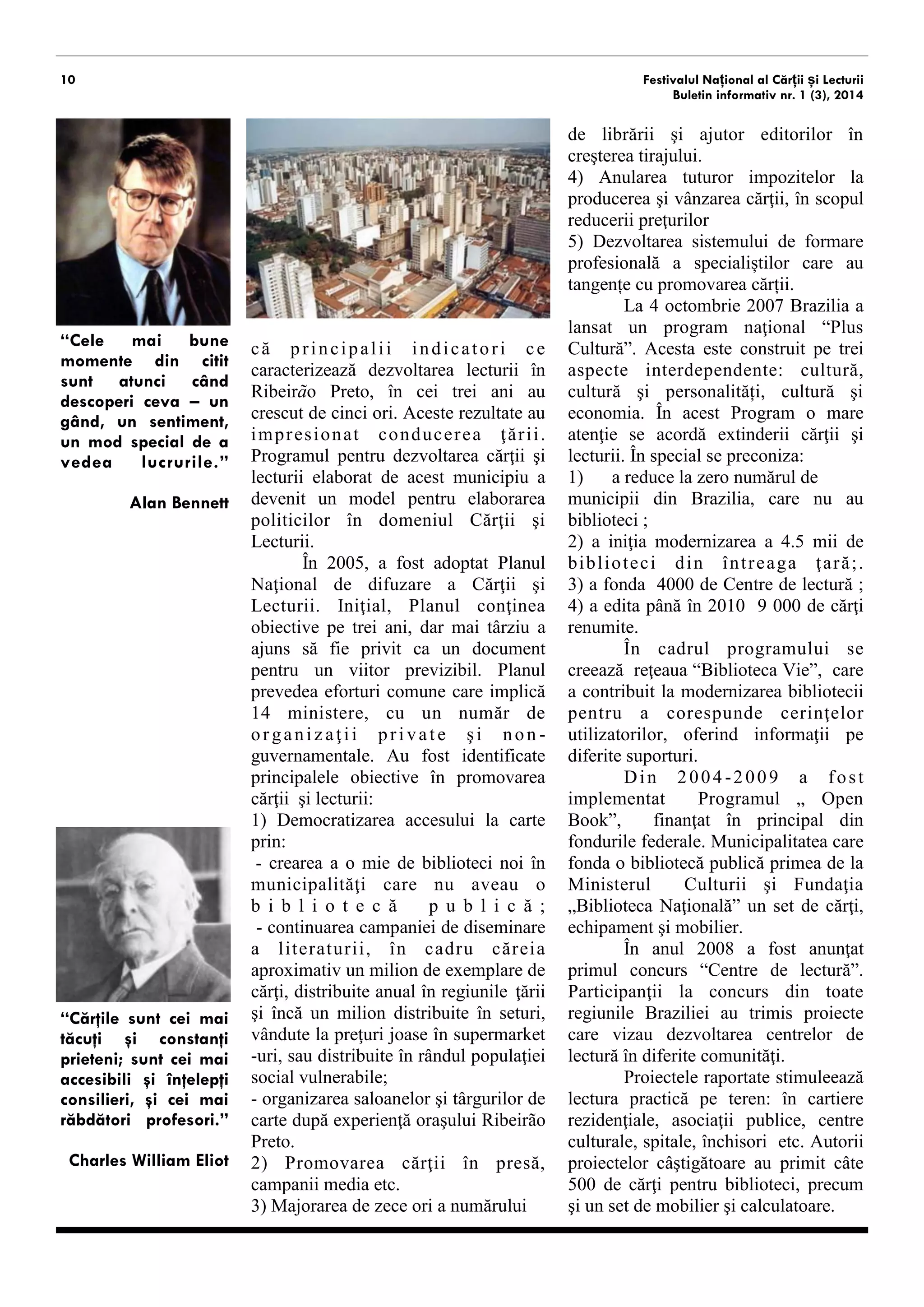 10 
Festivalul Național al Cărții și Lecturii 
Buletin informativ nr. 1 (3), 2014 
caracterizează dezvoltarea lecturii în Ribeirão Preto, în cei trei ani au crescut de cinci ori. Aceste rezultate au impresionat conducerea ţării. Programul pentru dezvoltarea cărţii şi lecturii elaborat de acest municipiu a devenit un model pentru elaborarea politicilor în domeniul Cărţii şi Lecturii. 
În 2005, a fost adoptat Planul Naţional de difuzare a Cărţii şi Lecturii. Iniţial, Planul conţinea obiective pe trei ani, dar mai târziu a ajuns să fie privit ca un document pentru un viitor previzibil. Planul prevedea eforturi comune care implica 14 ministere, cu un număr de organizaţii private şi non- guvernamentale. Au fost identificate principalele obiective în promovarea cărţii şi lecturii: 
1) Democratizarea accesului la carte prin: 
- crearea a o mie de biblioteci noi în municipalităţi care nu aveau o bibliotecă publică; - continuarea campaniei de diseminare a literaturii, în cadru căreia aproximativ un milion de exemplare de cărţi, distribuite anual în regiunile ţării şi încă un milion distribuite în seturi, vândute la preţuri joase în supermarket-uri, sau distribuite în rândul populaţiei social vulnerabile; 
- organizarea saloanelor şi târgurilor de carte după experienţă oraşului Ribeirão Preto. 
2) Promovarea cărţii în presă, campanii media etc. 
3) Majorarea de zece ori a numărului de librării şi ajutor editorilor în 
creşterea tirajului. 
4) Anularea tuturor impozitelor la producerea şi vânzarea cărţii, în scopul reducerii preţurilor 
5) Dezvoltarea sistemului de formare profesională a specialiștilor care au tangențe cu promovarea cărții. 
La 4 octombrie 2007 Brazilia a lansat un program naţional “Plus Cultură”. Acesta este construit pe trei aspecte interdependente: cultură, cultură şi personalități, cultură şi economia. În acest Program o mare atenţie se acordă extinderii cărţii şi lecturii. În special se preconiza: 
1) a reduce la zero numărul de 
municipii din Brazilia, care nu au biblioteci ; 
2) a iniţia modernizarea a 4.5 mii de biblioteci din întreaga ţară;. 3) a fonda 4000 de Centre de lectură ; 4) a edita până în 2010 9 000 de cărţi semnate de autori renumiți. 
În cadrul programului s-a creat reţeaua “Biblioteca Vie”, care a contribuit la modernizarea bibliotecii pentru a corespunde cerinţelor utilizatorilor, oferind informaţii pe diferite suporturi. 
Din 2004-2009 a fost implementat Programul „ Open Book”, finanţat în principal din fondurile federale. Municipalitatea care fonda o bibliotecă publică primea de la Ministerul Culturii şi Fundaţia „Biblioteca Naţională” un set de cărţi, echipament şi mobilier. 
În anul 2008 a fost anunţat primul concurs “Centre de lectură”. Participanţii la concurs din toate regiunile Braziliei au trimis proiecte care vizau dezvoltarea centrelor de lectură în diferite comunităţi. 
Proiectele inițiate stimulează lectura practică pe teren: în cartiere rezidenţiale, asociaţii publice, centre culturale, spitale, închisori etc. Autorii proiectelor câştigătoare au primit câte 500 de cărţi pentru biblioteci, precum şi un set de mobilier şi calculatoare. 
Premiul “Trăiască Lectura!”, 
“Cele mai bune momente din citit sunt atunci când descoperi ceva – un gând, un sentiment, un mod special de a vedea lucrurile.” 
Alan Bennett 
“Cărţile sunt cei mai tăcuţi şi constanţi prieteni; sunt cei mai accesibili şi înţelepţi consilieri, şi cei mai răbdători profesori.” 
Charles William Eliot  