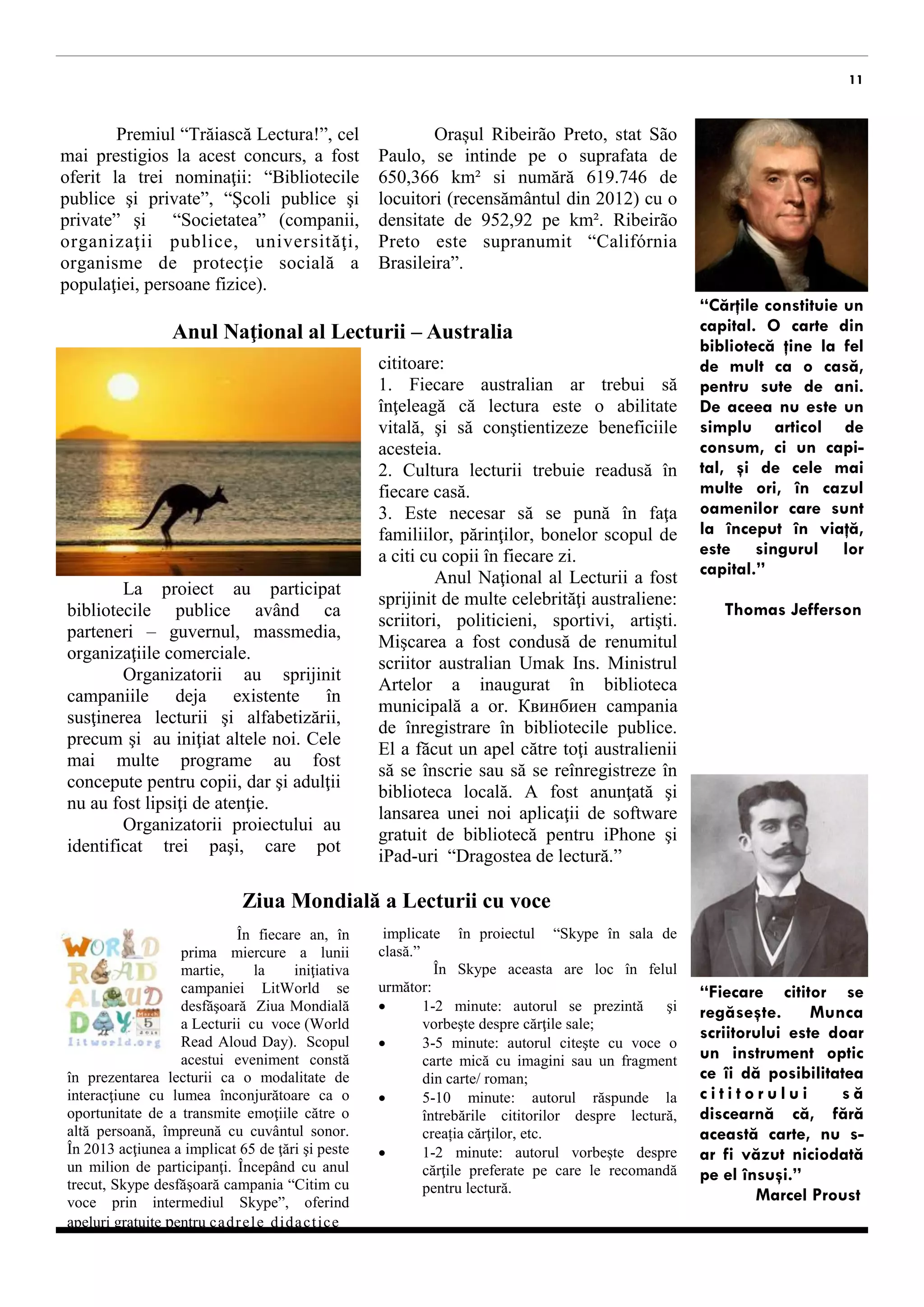 11 
cel mai prestigios la acest concurs, a fost oferit la trei nominaţii: “Biblioteci publice şi private”, “Şcoli publice şi private” şi “Societate” (companii, organizaţii publice, universităţi, instituții de protecţie socială a populaţiei, persoane fizice). 
Anul Naţional al Lecturii – Australia 
La proiect au participat bibliotecile publice având ca parteneri – guvernul, massmedia, organizaţiile comerciale. 
Organizatorii au sprijinit campaniile deja existente în susţinerea lecturii şi alfabetizării, precum şi au iniţiat altele noi. Cele mai multe programe au fost concepute pentru copii, dar şi adulţii nu au fost lipsiţi de atenţie. 
Organizatorii proiectului au identificat trei obiective: 
1. Fiecare australian ar trebui să înţeleagă că lectura este o abilitate vitală, şi să conştientizeze beneficiile acesteia. 
2. Cultura lecturii trebuie readusă în fiecare casă. 
3. Este necesar să se pună în faţa familiilor, părinţilor, educatorilor scopul de a citi cu copii în fiecare zi. 
Anul Naţional al Lecturii a fost sprijinit de multe celebrităţi australiene: scriitori, politicieni, sportivi, artişti. Mişcarea a fost condusă de renumitul scriitor australian Umak Ins. Ministrul Artelor a inaugurat în biblioteca municipală a or. Квинбиен campania de înregistrare în bibliotecile publice. El a făcut un apel către toţi australienii să se înscrie sau să se reînregistreze în biblioteca locală. A fost anunţată şi lansarea unei noi aplicaţii de software gratuit de bibliotecă pentru iPhone şi iPad-uri “Dragostea de lectură.” 
“Cărţile constituie un capital. O carte din bibliotecă ţine la fel de mult ca o casă, pentru sute de ani. De aceea nu este un simplu articol de consum, ci un capi- tal, şi de cele mai multe ori, în cazul oamenilor care sunt la început în viaţă, este singurul lor capital.” 
Thomas Jefferson 
“Fiecare cititor se regăseşte. Munca scriitorului este doar un instrument optic ce îi dă posibilitatea cititorului să discearnă că, fără această carte, nu s- ar fi văzut niciodată pe el însuşi.” 
Marcel Proust 
Orașul Ribeirão Preto, stat São Paulo, se intinde pe o suprafata de 650,366 km² si numără 619.746 de locuitori (recensământul din 2012) cu o densitate de 952,92 pe km². Ribeirão Preto este supranumit “Califórnia Brasileira”. 
În fiecare an, în prima miercure a lunii martie, la iniţiativa campaniei LitWorld se desfăşoară Ziua Mondială a Lecturii cu voce (World Read Aloud Day). Scopul acestui eveniment constă în prezentarea lecturii ca o modalitate de interacţiune cu lumea înconjurătoare ca o oportunitate de a transmite emoţiile către o altă persoană, împreună cu cuvântul sonor. În 2013 acţiunea a implicat 65 de ţări şi peste un milion de participanţi. Începând cu anul trecut, Skype desfăşoară campania “Citim cu voce prin intermediul Skype”, oferind apeluri gratuite pentru cadrele didactice 
Ziua Mondială a Lecturii cu voce 
implicate în proiectul “Skype în sala de clasă.” 
Pe Skype aceasta are loc în felul următor: 
 1-2 minute: autorul se prezintă şi vorbeşte despre cărţile sale; 
 3-5 minute: autorul citeşte cu voce o carte mică cu imagini sau un fragment din carte/ roman; 
 5-10 minute: autorul răspunde la întrebările cititorilor despre lectură, procesul de creație, etc. 
 1-2 minute: autorul vorbeşte despre cărţile preferate pe care le recomandă pentru lectură.  
