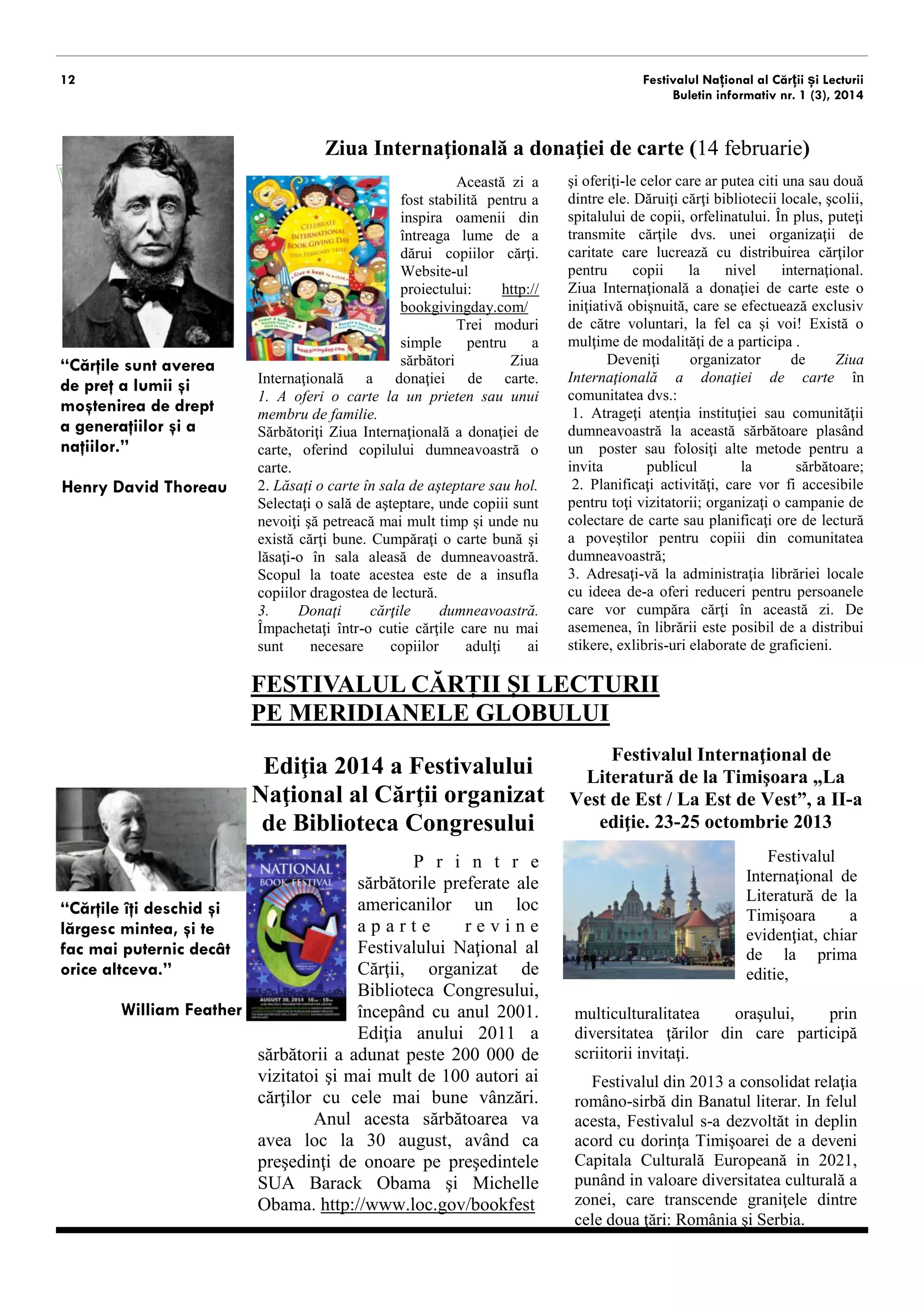 12 Festivalul Național al Cărții și Lecturii 
Buletin informativ nr. 1 (3), 2014 
“Cărţile sunt averea 
de preţ a lumii şi 
moştenirea de drept 
a generaţiilor şi a 
naţiilor.” 
Henry David Thoreau 
Ziua Internaţională a donaţiei de carte (14 februarie) 
Această zi a 
fost stabilită pentru a 
inspira oamenii din 
întreaga lume de a 
dărui copiilor cărţi. 
Website-ul 
proiectului: http:// 
bookgivingday.com/ 
Trei moduri 
simple pentru a 
sărbători Ziua 
Internaţională a donaţiei de carte. 
1. A oferi o carte la un prieten sau unui 
membru de familie. 
Sărbătoriţi Ziua Internaţională a donaţiei de 
carte, oferind copilului dumneavoastră o 
carte. 
2. Lăsaţi o carte în sala de aşteptare sau hol. 
Selectaţi o sală de aşteptare, unde copiii sunt 
nevoiţi şă petreacă mai mult timp şi unde nu 
există cărţi bune. Cumpăraţi o carte bună şi 
lăsaţi-o în sala aleasă de dumneavoastră. 
Scopul la toate acestea este de a insufla 
copiilor dragostea de lectură. 
3. Donaţi cărţile dumneavoastră. 
Împachetaţi într-o cutie cărţile care nu mai 
sunt necesare copiilor adulţi şi oferiţi-le 
celora care ar putea să lectureze. Dăruiţi cărţi 
bibliotecii locale, şcolii, spitalului de copii, 
orfelinatului. În plus, puteţi transmite cărţile 
dvs. unei organizaţii de caritate care lucrează 
cu distribuirea cărţilor pentru copii la nivel 
internaţional. 
Ziua Internaţională a donaţiei de carte este o 
iniţiativă obişnuită, care se efectuează exclusiv 
de către voluntari, la fel ca şi voi! Există o 
mulţime de modalităţi de a participa . 
Deveniţi organizator de Ziua 
Internaţională a donaţiei de carte în 
comunitatea dvs: 
1. Atrageţi atenţia instituţiei sau comunităţii 
dumneavoastră la această sărbătoare plasând 
un poster sau folosiţi alte metode pentru a 
invita publicul la sărbătoare; 
2. Planificaţi activităţi, care vor fi accesibile 
pentru toţi vizitatorii; organizaţi o campanie de 
colectare a cărților sau planificaţi ore de lectură 
a poveştilor pentru copiii din comunitatea 
dumneavoastră; 
3. Adresaţi-vă la administraţia librăriei locale 
cu ideea de-a oferi reduceri pentru persoanele 
care vor cumpăra cărţi în această zi. De 
asemenea, în librării este posibil de a distribui 
stikere, exlibris-uri elaborate de graficieni. 
P r i n t r e 
sărbătorile preferate ale 
americanilor un loc 
a p a r t e r e v i n e 
Festivalului Naţional al 
Cărţii, organizat de 
Biblioteca Congresului, 
începând cu anul 2001. 
Ediţia anului 2011 a 
sărbătorii a adunat peste 200 000 de 
vizitatoi şi mai mult de 100 autori ai 
cărţilor cu cele mai bune vânzări. 
Anul acesta sărbătoarea va 
avea loc la 30 august, având ca 
preşedinţi de onoare pe preşedintele 
SUA Barack Obama şi Michelle 
Obama. http://www.loc.gov/bookfest 
FESTIVALUL CĂRȚII ȘI LECTURII 
PE MERIDIANELE GLOBULUI 
Ediţia 2014 a Festivalului 
Naţional al Cărţii organizat 
de Biblioteca Congresului 
Festivalul Internaţional de 
Literatură de la Timişoara „La 
Vest de Est / La Est de Vest”, a II-a 
ediţie. 23-25 octombrie 2013 
Festivalul 
Internaţional de 
Literatură de la 
Timişoara a 
evidenţiat, chiar 
de la prima 
editie, 
multiculturalitatea oraşului, prin 
diversitatea ţărilor din care vin scriitorii 
invitaţi. 
Festivalul din 2013 a consolidat relaţia 
româno-sirbă din Banatul literar. In felul 
acesta, Festivalul s-a dezvoltăt in deplin 
acord cu dorinţa Timişoarei de a deveni 
Capitala Culturală Europeană in 2021, 
punând in valoare diversitatea culturală a 
zonei, care transcende graniţele dintre 
cele doua ţări: România şi Serbia. 
“Cărţile îţi deschid şi 
lărgesc mintea, şi te 
fac mai puternic decât 
orice altceva.” 
William Feather 
 