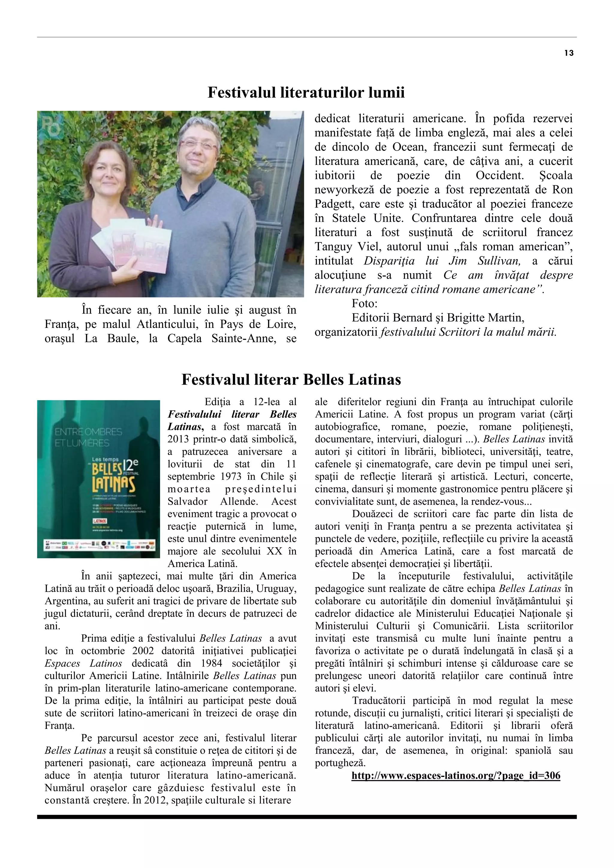 13 
Festivalul literaturilor lumii 
În fiecare an, în lunile iulie şi august în Franţa, pe malul Atlanticului, în Pays de Loire, oraşul La Baule, la Capela Sainte-Anne, se 
Desfășoară festivalul literaturilor lumii dedicat literaturii americane. În pofida rezervei manifestate față de limba engleză, mai ales a celei de dincolo de Ocean, francezii sunt fermecaţi de literatura americană, care, de câţiva ani, a cucerit iubitorii de poezie din Occident. Şcoala newyorkeză de poezie a fost reprezentată de Ron Padgett, care este şi traducător al poeziei franceze în Statele Unite. Confruntarea dintre cele două literaturi a fost susţinută de scriitorul francez Tanguy Viel, autorul unui „fals roman american”, intitulat Dispariţia lui Jim Sullivan, a cărui alocuţiune s-a numit Ce am învăţat despre literatura franceză citind romane americane”. 
Foto: 
Editorii Bernard şi Brigitte Martin, organizatorii festivalului Scriitori la malul mării. 
Festivalul literar Belles Latinas 
Ediţia a 12-lea a Festivalului literar Belles Latinas, a fost marcată în 2013 printr-o dată simbolică, a patruzecea aniversare a loviturii de stat din 11 septembrie 1973 în Chile şi moartea preşedintelui Salvador Allende. Acest eveniment tragic a provocat o reacţie puternică in lume, este unul dintre evenimentele majore ale secolului XX în America Latină. 
În anii şaptezeci, mai multe ţări din America Latină au trăit o perioadă deloc uşoară. Brazilia, Uruguay, Argentina, au suferit ani tragici de privare de libertate sub jugul dictaturii, cerând dreptate în decurs de patruzeci de ani. 
Prima ediţie a festivalului Belles Latinas a avut loc în octombrie 2002 datorită iniţiativei publicaţiei Espaces Latinos dedicatâ din 1984 societăţilor şi culturilor Americii Latine. Intâlnirile Belles Latinas pun în prim-plan literaturile latino-americane contemporane. De la prima ediţie, la întâlniri au participat peste două sute de scriitori latino-americani, în treizeci de oraşe din Franţa. 
Pe parcursul acestor zece ani, festivalul literar Belles Latinas a reuşit sâ constituie o reţea de cititori şi de parteneri pasionaţi, care acţioneaza împreună pentru a aduce în atenția tuturor literatura latino-americană. Numărul oraşelor care gâzduiesc festivalul este în constantă creştere. În 2012, spaţiile culturale si literare 
ale diferitelor regiuni din Franţa au găzduit culorile Americii Latine. A fost propus un program variat (cărţi autobiografice, romane, poezie, romane poliţieneşti, documentare, interviuri, dialoguri ...). Belles Latinas invită autori şi cititori în librării, biblioteci, universităţi, teatre, cafenele şi cinematografe, care devin pe timpul unei seri, spaţii literare şi artistice. Lecturi, concerte, film, dansuri şi momente gastronomice pentru plăcere şi convivialitate sunt, de asemenea, la rendez-vous... 
Douăzeci de scriitori care vin anual în Franţa pentru a-și prezenta activitatea şi punctele de vedere, poziţiile, reflecţiile cu privire la această perioadă din istoria Americii Latine, marcată de efectele lipsei democraţiei şi libertăţii. 
De la începuturile festivalului, activităţile sunt realizate de către echipa Belles Latinas în colaborare cu autorităţile din domeniul învăţământului, cadrelor didactice ale Ministerului Educaţiei Naţionale şi Ministerului Culturii şi Comunicării. Lista scriitorilor invitaţi este transmisâ cu multe luni înainte pentru a favoriza o activitate pe o durată îndelungată în clasă şi a pregăti întâlniri şi schimburi intense şi călduroase care se prelungesc uneori datorită relaţiilor care continuă între autori şi elevi. 
Traducătorii participă în mod regulat la mese rotunde, discuții cu jurnalişti, critici literari şi specialişti în literatura latino-americanâ. Editorii şi librarii oferă publicului cărţi ale autorilor invitaţi, nu numai în limba franceză, dar, de asemenea, în original: spaniolă sau portugheză. 
http://www.espaces-latinos.org/?page_id=306 
 