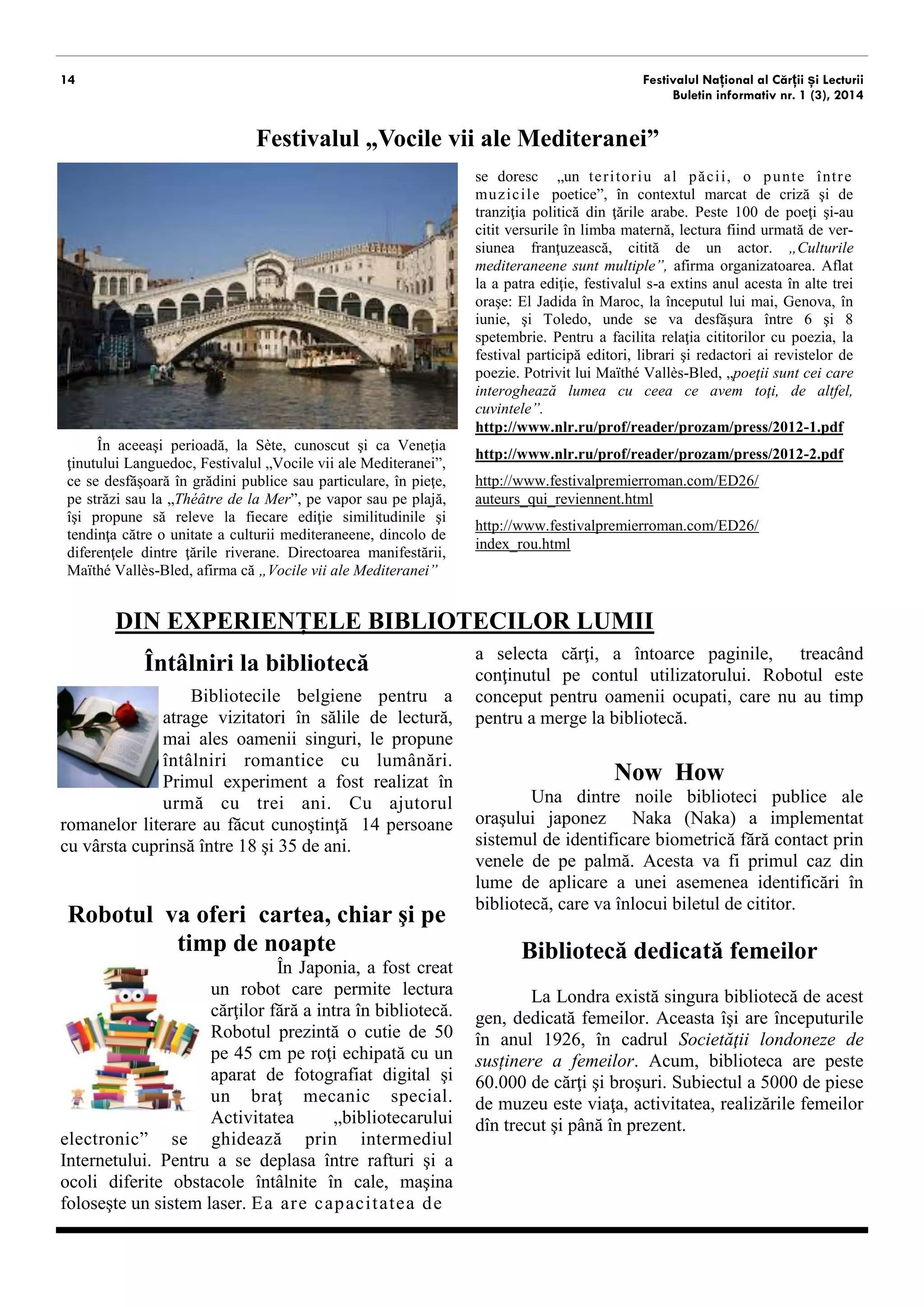 14 
Festivalul Național al Cărții și Lecturii 
Buletin informativ nr. 1 (3), 2014 
Festivalul „Vocile vii ale Mediteranei” 
În aceeaşi perioadă, la Sète, cunoscut şi ca Veneţia ţinutului Languedoc, Festivalul „Vocile vii ale Mediteranei”, ce se desfăşoară în grădini publice sau particulare, în pieţe, pe străzi sau la „Théâtre de la Mer”, pe vapor sau pe plajă, îşi propune să releve la fiecare ediţie similitudinile şi tendinţa spre unitate a culturii mediteranene, dincolo de diferenţele dintre ţările riverane. Directoarea manifestării, Maïthé Vallès-Bled, afirma că „Vocile vii ale Mediteranei” 
se doresc „un teritoriu al păcii”, în contextul marcat de criză şi de tranziţia politică din ţările arabe. Peste 100 de poeţi şi-au citit versurile în limba maternă, lectura fiind ur- mată de versiunea franţuzească, citită de un actor. „Culturile mediteranene sunt multiple”, afirma organizatoarea. Aflat la a patra ediţie, festivalul s-a extins anul acesta în alte trei oraşe: El Jadida în Maroc, la începutul lui mai, Genova, în iunie, şi Toledo, unde se va desfăşura între 6 şi 8 spetembrie. Pentru a facilita relaţia cititorilor cu poezia, la festival participă editori, librari şi redactori ai revistelor de poezie. 
http://www.nlr.ru/prof/reader/prozam/press/2012-1.pdf 
http://www.nlr.ru/prof/reader/prozam/press/2012-2.pdf 
http://www.festivalpremierroman.com/ED26/ auteurs_qui_reviennent.html 
http://www.festivalpremierroman.com/ED26/ index_rou.html 
DIN EXPERIENȚELE BIBLIOTECILOR LUMII 
Întâlniri la bibliotecă 
Bibliotecile belgiene pentru a atrage vizitatori în sălile de lectură, mai ales oamenii singuri, le propune întâlniri romantice cu lumânări. Primul experiment a fost realizat în urmă cu trei ani. Cu ajutorul romanelor literare au făcut cunoştinţă 14 persoane cu vârsta cuprinsă între 18 şi 35 de ani. 
Robotul vă oferă cartea, chiar şi pe timp de noapte 
În Japonia, a fost creat un robot care permite lectura cărţilor fără a intra în bibliotecă. Robotul prezintă o cutie de 50 pe 45 cm pe roţi echipată cu un aparat de fotografiat digital şi un braţ mecanic special. Activitatea „bibliotecarului electronic” se ghidează prin intermediul Internetului. Pentru a se deplasa între rafturi şi a ocoli diferite obstacole întâlnite în cale, maşina foloseşte un sistem laser. Ea are capacitatea de 
a selecta cărţi, a întoarce paginile, treacând conţinutul pe contul utilizatorului. Robotul este conceput pentru oamenii ocupati, care nu au timp pentru a merge la bibliotecă. 
Now How 
Una dintre noile biblioteci publice ale oraşului japonez Naka (Naka) a implementat sistemul de identificare biometrică fără contact, prin venele de pe palmă. Acesta va fi primul caz din lume de aplicare a unei asemenea identificări în bibliotecă, care va înlocui biletul de cititor. 
Bibliotecă dedicată femeilor 
La Londra există singura bibliotecă de acest gen, dedicată femeilor. Aceasta îşi are începuturile în anul 1926, în cadrul Societăţii londoneze de susținere a femeilor. Acum, biblioteca are peste 60.000 de cărţi şi broşuri. Subiectul a 5000 de piese de muzeu este viaţa, activitatea, realizările femeilor din trecut şi până în prezent.  