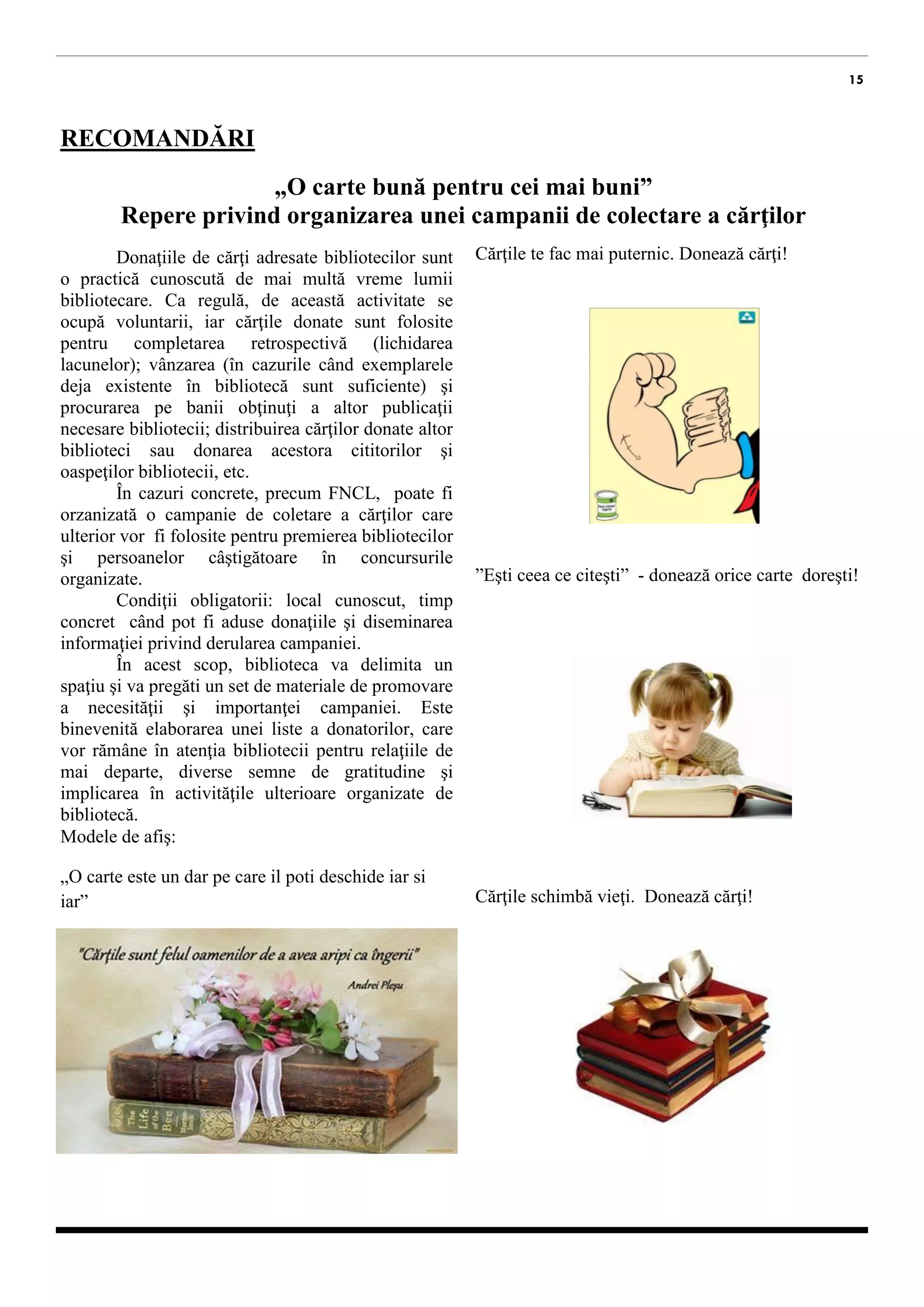 15 
RECOMANDĂRI 
„O carte bună pentru cei mai buni” 
Repere privind organizarea unei campanii de colectare a cărţilor 
Donaţiile de cărţi adresate bibliotecilor sunt o practică cunoscută de mai multă vreme lumii bibliotecare. Ca regulă, de această activitate se ocupă voluntarii, iar cărţile donate sunt folosite pentru completarea retrospectivă (lichidarea lacunelor); vânzarea (în cazurile când exemplarele deja existente în bibliotecă sunt suficiente) şi procurarea pe banii obţinuţi a altor publicaţii necesare bibliotecii; distribuirea cărţilor donate altor biblioteci sau donarea acestora cititorilor şi oaspeţilor bibliotecii, etc. 
În cazuri concrete, precum FNCL, poate fi orzanizată o campanie de coletare a cărţilor care ulterior vor fi folosite pentru premierea bibliotecilor şi persoanelor câştigătoare în concursurile organizate. 
Condiţii obligatorii: local cunoscut, timp concret când pot fi aduse donaţiile şi diseminarea informaţiei privind derularea campaniei. 
În acest scop, biblioteca va delimita un spaţiu şi va pregăti un set de materiale de promovare a necesităţii şi importanţei campaniei. Este binevenită elaborarea unei liste a donatorilor, care vor rămâne în atenţia bibliotecii pentru relaţiile de mai departe, diverse semne de gratitudine şi implicarea în activităţile ulterioare organizate de bibliotecă. 
Modele de afiş: 
„O carte este un dar pe care il poti deschide iar si iar” 
Cărţile te fac mai puternic. Donează cărţi! 
”Eşti ceea ce citeşti” - donează orice carte doreşti! 
Cărţile schimbă vieţi. Donează cărţi!  