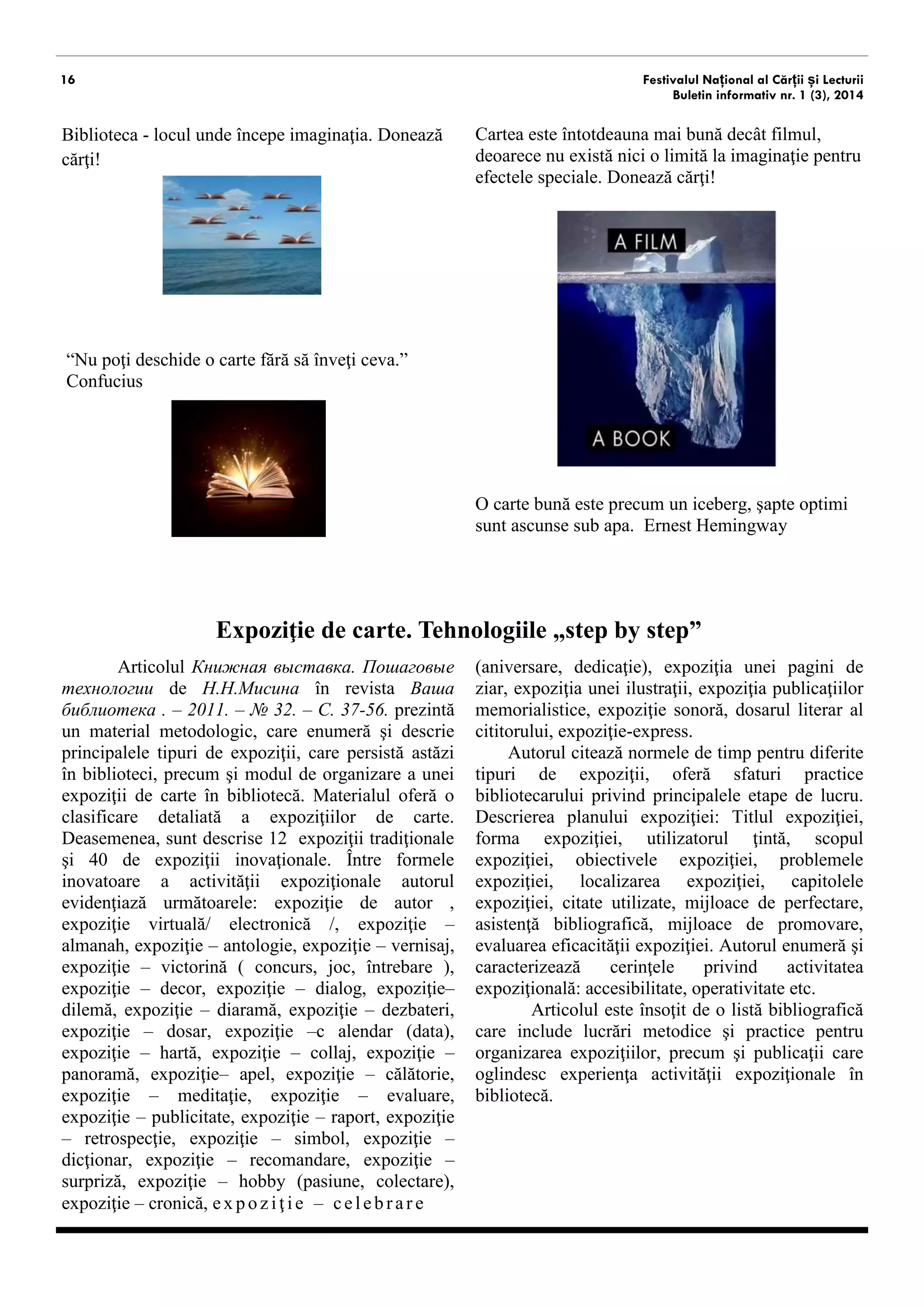 16 
Festivalul Național al Cărții și Lecturii 
Buletin informativ nr. 1 (3), 2014 
Biblioteca - locul unde începe imaginaţia. Donează cărţi! 
“Nu poţi deschide o carte fără să înveţi ceva.” Confucius 
O carte bună este precum un iceberg, şapte optimi sunt ascunse sub apa. Ernest Hemingway 
Expoziţie de carte. Tehnologiile „step by step” 
Articolul Книжная выставка. Пошаговые технологии de Н.Н.Мисина în revista Ваша библиотека . – 2011. – № 32. – С. 37-56. prezintă un material metodologic, care enumeră şi descrie principalele tipuri de expoziţii, care persistă astăzi în biblioteci, precum şi modul de organizare a unei expoziţii de carte în bibliotecă. Materialul oferă o clasificare detaliată a expoziţiilor de carte. Deasemenea, sunt descrise 12 expoziţii tradiţionale şi 40 de expoziţii inovaţionale. Între formele inovatoare a activităţii expoziţionale autorul evidenţiază următoarele: expoziţie de autor , expoziţie virtuală/ electronică /, expoziţie – almanah, expoziţie – antologie, expoziţie – vernisaj, expoziţie – victorină ( concurs, joc, întrebare ), expoziţie – decor, expoziţie – dialog, expoziţie– dilemă, expoziţie – diaramă, expoziţie – dezbateri, expoziţie – dosar, expoziţie –c alendar (data), expoziţie – hartă, expoziţie – collaj, expoziţie – panoramă, expoziţie– apel, expoziţie – călătorie, expoziţie – meditaţie, expoziţie – evaluare, expoziţie – publicitate, expoziţie – raport, expoziţie– retrospecţie, expoziţie – simbol, expoziţie – dicţionar, expoziţie – recomandare, expoziţie – surpriză, expoziţie – hobby (pasiune, colectare), expoziţie – cronică, expoziţie – celebrare 
(aniversare, dedicaţie), expoziţia unei pagini de ziar, expoziţia unei ilustraţii, expoziţia publicaţiilor memorialistice, expoziţie sonoră, dosarul literar al cititorului, expoziţie-express. 
Autorul citează normele de timp pentru diferite tipuri de expoziţii, oferă sfaturi practice bibliotecarului privind principalele etape de lucru. Descrierea planului expoziţiei: titlul expoziţiei, forma expoziţiei, utilizatorul ţintă, scopul expoziţiei, obiectivele expoziţiei, problemele expoziţiei, localizarea expoziţiei, capitolele expoziţiei, citate utilizate, mijloace de perfectare, asistenţă bibliografică, mijloace de promovare, evaluarea eficacităţii expoziţiei. Autorul enumeră şi caracterizează cerinţele privind activitatea expoziţională: accesibilitate, operativitate etc. 
Articolul este însoţit de o listă bibliografică care include lucrări metodice şi practice pentru organizarea expoziţiilor, precum şi publicaţii care oglindesc experienţa activităţii expoziţionale în bibliotecă. 
Cartea este întotdeauna mai bună decât filmul, deoarece nu există nici o limită la imaginaţie pentru efectele speciale. Donează cărţi! 
 