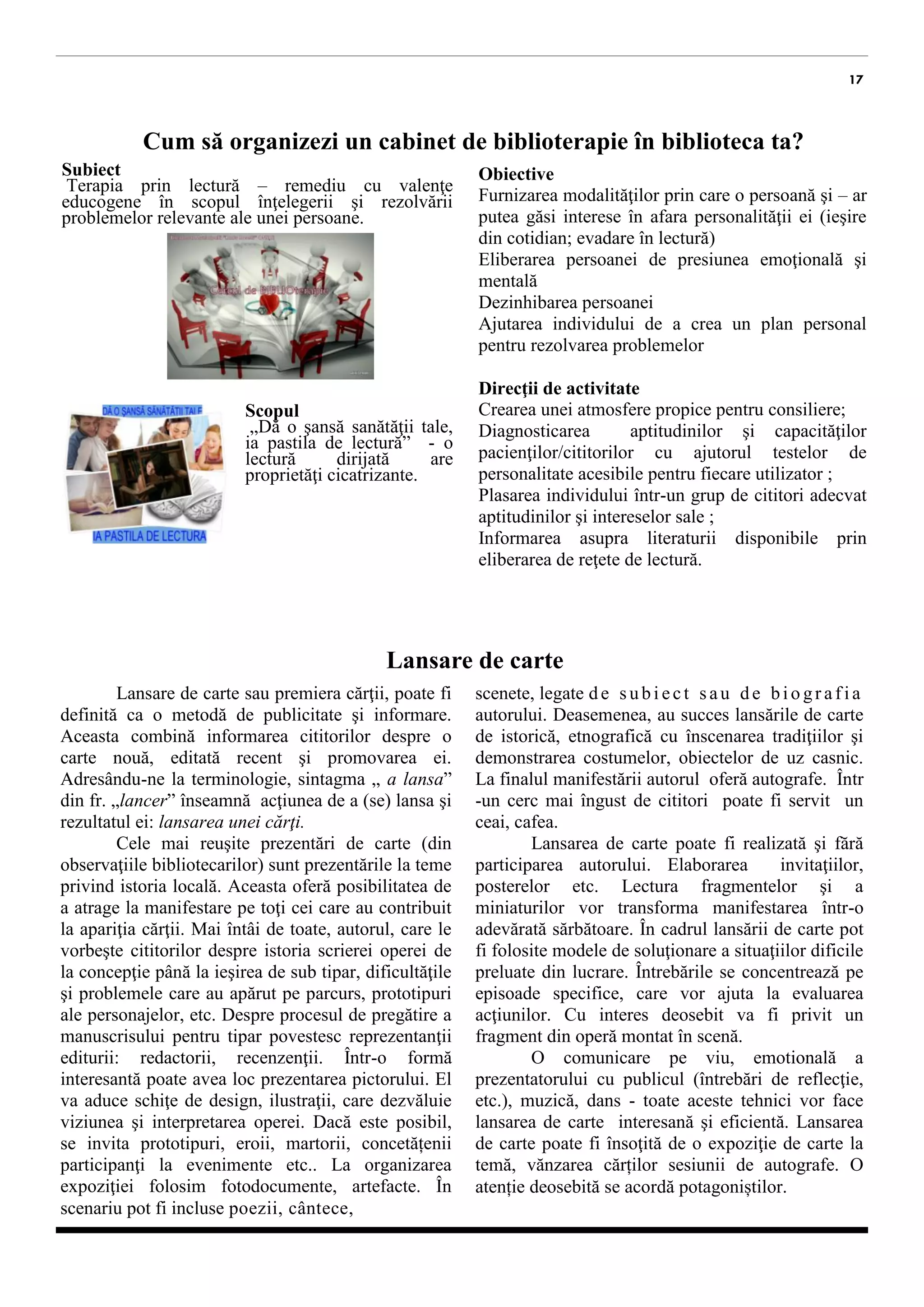 17 
Cum să organizezi un cabinet de biblioterapie în biblioteca ta? 
Subiect 
Terapia prin lectură – remediu cu valenţe educogene în scopul înţelegerii şi rezolvării problemelor relevante ale unei persoane. 
Scopul 
„Dă o şansă sanătăţii tale, ia pastila de lectură” - o lectură dirijată are proprietăţi cicatrizante. 
Obiective 
Furnizarea modalităţilor prin care o persoană şi – ar putea găsi interese în afara personalităţii ei (ieşire din cotidian; evadare în lectură) 
Eliberarea persoanei de presiunea emoţională şi mentală 
Dezinhibarea persoanei 
Ajutarea individului de a crea un plan personal pentru rezolvarea problemelor 
Direcţii de activitate 
Crearea unei atmosfere propice pentru consiliere; 
Diagnosticarea aptitudinilor şi capacităţilor pacienţilor/cititorilor cu ajutorul testelor de personalitate acesibile pentru fiecare utilizator ; 
Plasarea individului într-un grup de cititori adecvat aptitudinilor şi intereselor sale ; 
Informarea asupra literaturii disponibile prin eliberarea de reţete de lectură. 
Lansare de carte 
Lansarea de carte sau premiera cărţii, poate fi definită ca o metodă de publicitate şi informare. Aceasta combină informarea cititorilor despre o carte nouă, editată recent şi promovarea ei. Adresându-ne la terminologie, sintagma „ a lansa” din fr. „lancer” înseamnă acţiunea de a (se) lansa şi rezultatul ei: lansarea unei cărţi. 
Cele mai reuşite prezentări de carte (din observaţiile bibliotecarilor) sunt prezentările la teme privind istoria locală. Aceasta oferă posibilitatea de a atrage la manifestare pe toţi cei care au contribuit la apariţia cărţii. Mai întâi de toate, autorul, care le vorbeşte cititorilor despre istoria scrierei operei, de la concepţie până la ieşirea de sub tipar, dificultăţile şi problemele care au apărut pe parcurs, prototipuri ale personajelor, etc. Despre procesul de pregătire a manuscrisului pentru tipar povestesc reprezentanţii editurii: redactorii, recenzenţii. Într-o formă interesantă poate avea loc prezentarea pictorului. El va prezenta schiţe de design, ilustraţii, care dezvăluie viziunea şi interpretarea operei. Dacă este posibil, se invita prototipuri, eroi, martori, concetățeni participanţi la evenimente etc. La organizarea expoziţiei folosim fotodocumente, artefacte. În scenariu pot fi incluse poezii, cântece, 
scenete, legate de subiect sau de biografia autorului. Deasemenea, au succes lansările de carte de istorică, etnografică cu înscenarea tradiţiilor şi demonstrarea costumelor, obiectelor de uz casnic. La finalul manifestării autorul oferă autografe. Într-un cerc mai îngust de cititori poate fi servit un ceai, cafea. 
Lansarea de carte poate fi realizată şi fără participarea autorului. Elaborarea invitaţiilor, posterelor etc. Lectura fragmentelor şi a miniaturilor vor transforma manifestarea într-o adevărată sărbătoare. În cadrul lansării de carte pot fi folosite modele de soluţionare a situaţiilor dificile preluate din lucrare. Întrebările se concentrează pe episoade specifice, care vor ajuta la evaluarea acţiunilor. Cu interes deosebit va fi privit un fragment din operă montat în scenă. 
O comunicare pe viu, emotională a prezentatorului cu publicul (întrebări de reflecţie, etc.), muzică, dans - toate aceste tehnici vor face lansarea de carte interesană şi eficientă. Lansarea de carte poate fi însoţită de o expoziţie de carte la temă, vănzarea cărților sesiunii de autografe. O atenție deosebită se acordă potagoniștilor. 
 