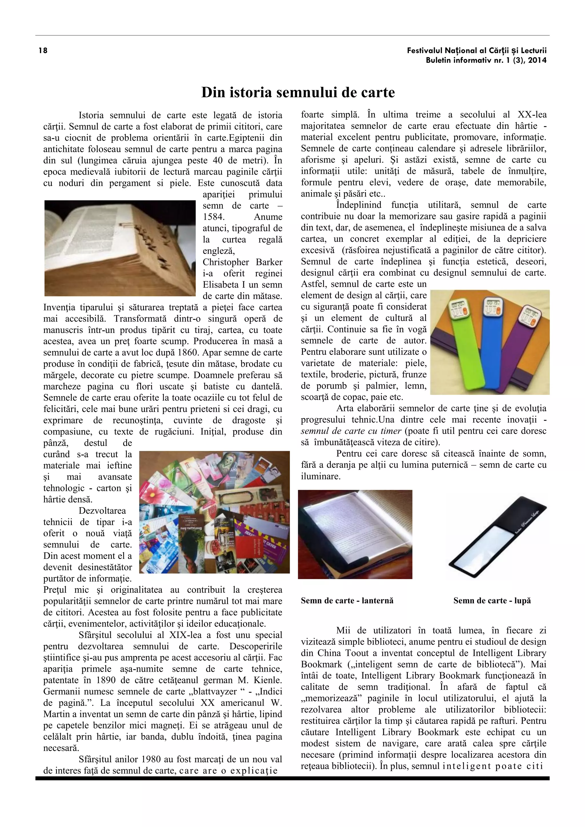 18 
Festivalul Național al Cărții și Lecturii 
Buletin informativ nr. 1 (3), 2014 
Din istoria semnului de carte 
Istoria semnului de carte este similară istoriei cărţii. Semnul de carte a fost elaborat de primii cititori, care s-au ciocnit de problema orientării în carte.Egiptenii din antichitate foloseau semnul de carte pentru a marca pagina din sul (lungimea căruia ajungea peste 40 de metri). În epoca medievală iubitorii de lectură marcau paginile cărţii cu noduri din pergament si piele. Este cunoscută data apariţiei primului semn de carte – 1584. Anume atunci, tipograful de la curtea regală engleză, Christopher Barker i-a oferit reginei Elisabeta I un semn de carte din mătase. Invenţia tiparului face cartea mai accesibilă. Transformată dintr-o singură operă de manuscris într-un produs tipărit cu tiraj, cartea, cu toate acestea, avea un preţ foarte scump. Producerea în masă a semnului de carte are loc după 1860. Apar semne de carte produse în condiţii de fabrică, ţesute din mătase, brodate cu mărgele, decorate cu pietre scumpe. Doamnele preferau să marcheze pagina cu flori uscate şi batiste cu dantelă. Semnele de carte erau oferite la toate ocaziile cu tot felul de felicitări, cele mai bune urări pentru prieteni si cei dragi, cu exprimarea recunoştinţei, cuvinte de dragoste şi compasiune, cu texte de rugăciuni. Iniţial, produse din pânză, destul de curând s-a trecut la materiale mai ieftine şi mai avansate tehnologic - carton şi hârtie. 
Dezvoltarea tehnicii de tipar i-a oferit o nouă viaţă semnului de carte. Din acest moment el a devenit de sine stătător purtător de informaţie. Preţul mic şi originalitatea au contribuit la creşterea popularităţii semnelor de carte în rândurile unui număr tot mai mare de cititori. Acestea sunt folosite pentru a face publicitate cărţii, evenimentelor, activităţilor şi ideilor educaţionale. 
Sfârşitul secolului al XIX-lea a fost unu special pentru dezvoltarea semnului de carte. Descoperirile ştiintifice şi-au pus amprenta pe acest accesoriu al cărţii. Își fac apariţia primele aşa-numite semne de carte tehnice, patentate în 1890 de către cetăţeanul german M. Kienle. Germanii numesc semnele de carte „blattvayzer “ - „Indici de pagină.”. La începutul secolului XX americanul W. Martin a inventat un semn de carte din pânză şi hârtie, lipind pe capetele benzilor mici magneţi. Ei se atrăgeau unul de celălalt prin hârtie, iar banda, dublu îndoită, ţinea pagina necesară. 
Sfârşitul anilor optzeci ai secolului trecut este marcat de un nou val de interes faţă de semnul de carte, 
care are o explicaţie foarte simplă. În ultima treime a secolului al XX-lea majoritatea semnelor de carte erau efectuate din hârtie - material excelent pentru publicitate, promovare, informaţie. Semnele de carte conţineau calendare şi adresele librăriilor, aforisme şi apeluri. Şi astăzi există, semne de carte cu informaţii utile: unităţi de măsură, tabele de înmulţire, formule pentru elevi, imagini, date memorabile, animale şi păsări etc.. 
Îndeplinind funcţie utilitară, semnul de carte contribuie nu doar la memorizare sau gasire rapidă a paginii din text, dar, de asemenea, el îndeplineşte misiunea de a salva aspectul fizic al cărții. Semnul de carte are și rol estetic, deseori, designul cărţii este combinat cu designul semnului de carte. Astfel, semnul de carte este un element de design al cărţii, care cu siguranţă poate fi considerat şi un element de cultură al cărţii. Continuie sa fie în vogă semnele de carte de autor. Pentru elaborare sunt utilizate o varietate de materiale: piele, textile, broderie, pictură, frunze de porumb şi palmier, lemn, scoarţă de copac, paie etc. 
Arta elaborării semnelor de carte ţine şi de evoluţia progresului tehnic.Una dintre cele mai recente inovaţii - semnul de carte cu timer (poate fi util pentru cei care doresc să îmbunătăţească viteza de citire). 
Pentru cei care doresc să citească înainte de somn, fără a deranja pe alţii cu lumina puternică exista semne de carte cu iluminare. 
Semn de carte - lanternă Semn de carte - lupă 
Mii de utilizatori în toată lumea, în fiecare zi vizitează bibliotecile. Anume pentru ei studioul de design din China Toout a inventat conceptul de Intelligent Library Bookmark („ semn de carte inteligent”). Mai întâi de toate, Intelligent Library Bookmark funcţionează în calitate de semn tradiţional. În afară de faptul că „memorizează” paginile în locul utilizatorului, el ajută la rezolvarea altor probleme ale utilizatorilor bibliotecii: restituirea cărţilor la timp şi căutarea rapidă a rafturilor. Intelligent Library Bookmark este echipat cu un modest sistem de navigare, care arată calea spre cărţile necesare (primind informaţii despre localizarea acestora din reţeaua bibliotecii). În plus, semnul inteligent poate citi codurile de pe cărţi şi aminti stăpânului termenul limită de restituire a cărților. Acest semn de carte nu numai că nu  