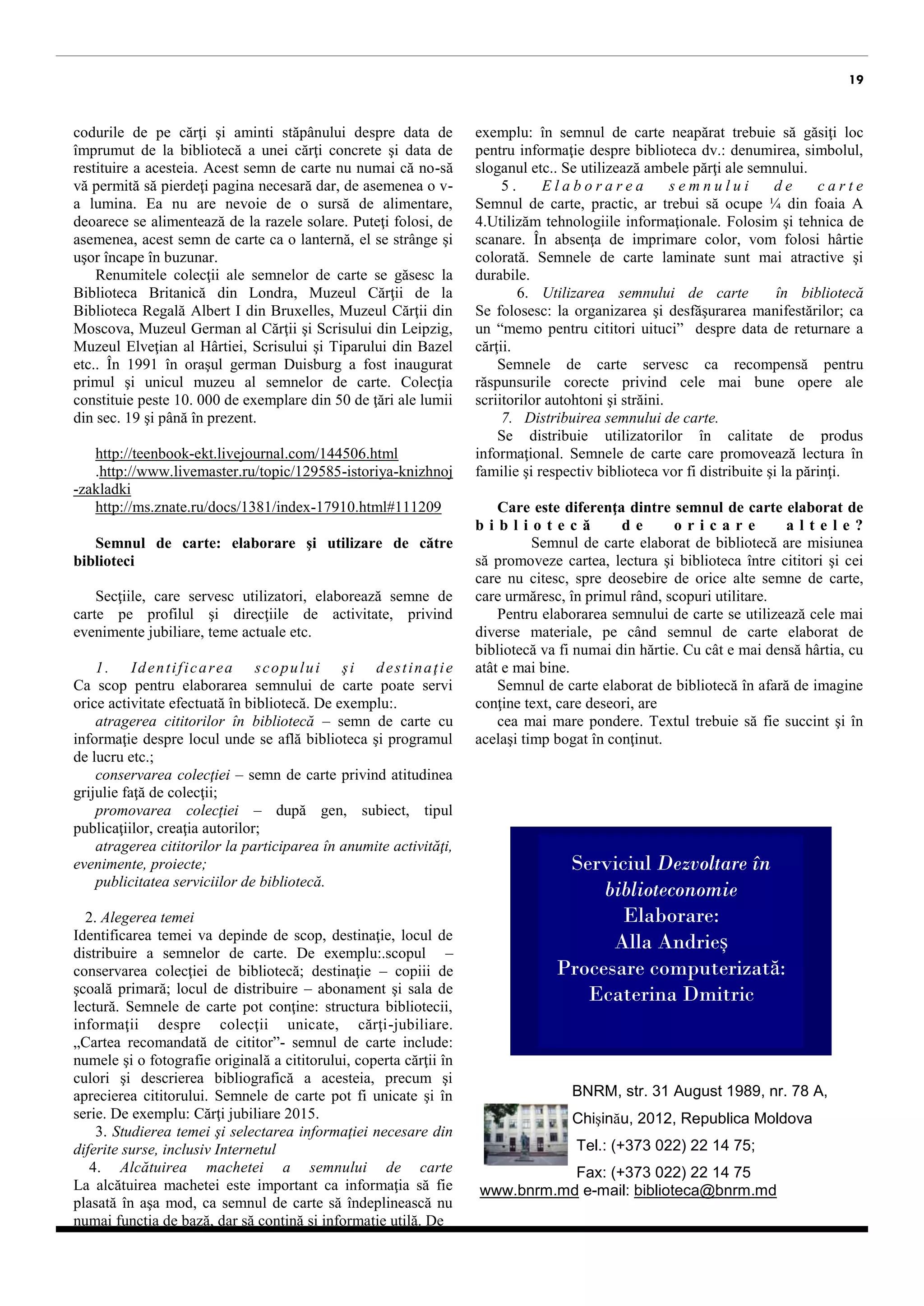 19 
permite pierderea paginii necesare dar, de asemenea, o luminează. Nu are nevoie de o sursă de alimentare, deoarece se alimentează de la razele solare. Poate fi folosită ca o lanternă, o strânge şi încape uşor în buzunar. 
Colecţii renumite de semne de carte se găsesc în Biblioteca Britanică din Londra, Muzeul Cărţii de la Biblioteca Regală Albert I din Bruxelles, Muzeul Cărţii din Moscova, Muzeul German al Cărţii şi Scrisului din Leipzig, Muzeul Elveţian al Hârtiei, Scrisului şi Tiparului din Bazel etc. În 1991 în oraşul german Duisburg a fost inaugurat primul şi unicul muzeu al semnelor de carte. Colecţia constituie peste 10. 000 de exemplare din 50 de ţări ale lumii, din sec. 19 şi până în prezent. 
http://teenbook-ekt.livejournal.com/144506.html 
.http://www.livemaster.ru/topic/129585-istoriya-knizhnoj-zakladki 
http://ms.znate.ru/docs/1381/index-17910.html#111209 
Semnul de carte: elaborare şi utilizare de către biblioteci 
Secţiile, care servesc utilizatori, elaborează semne de carte pe profilul şi direcţiile de activitate, în special evenimente aniversare, teme actuale etc. 
1. Identificarea scopului şi destinaţia Ca scop pentru elaborarea semnului de carte poate servi orice activitate efectuată în bibliotecă. De exemplu:. 
atragerea cititorilor – semn de carte cu informaţie despre locul unde se află biblioteca şi programul de lucru, etc; 
conservarea colecţiei – semn de carte privind atitudinea grijulie faţă de colecţii; 
promovarea colecţiei – după genul, subiectul, tipul publicaţiilor, creaţia autorilor; 
atragerea cititorilor în anumite activităţi, evenimente, proiecte; 
publicitatea serviciilor oferite. 
2. Alegerea temei 
Identificarea temei depinde de scop, destinaţie, locul de distribuire a semnelor de carte. De exemplu: scopul – conservarea colecţiei de bibliotecă; destinaţie – copiii de şcoală primară; locul de distribuire – abonament şi sala de lectură. Semnele de carte pot conţine: structura bibliotecii, informaţii despre colecţii unicate, cărţi-jubiliare. „Cartea recomandată de cititor”- semnul de carte include: numele şi o fotografie originală a cititorului, coperta cărţii în culori şi descrierea bibliografică a acesteia, precum şi aprecierea cititorului. Semnele de carte pot fi unicate şi în serie. De exemplu: Cărţi jubiliare 2015. 
3. Studierea temei şi selectarea informaţiei necesare din diferite surse, inclusiv Internet 
4. Alcătuirea machetei semnului de carte La alcătuirea machetei este important ca informaţia să fie plasată în aşa mod, ca semnul de carte să îndeplinească nu numai funcţia de bază, dar să conţină şi informaţie utilă. De exemplu: în semnul de carte neapărat trebuie de găsit loc pentru informaţie despre biblioteca: denumire, logou, slogan etc. Se utilizează ambele părţi ale semnului. 
5. Elaborarea semnului de carte Semnul de carte, practic, ar trebui să ocupe ¼ din foaia A 4.Utilizăm tehnologiile informaţionale. Folosim şi tehnica de scanare. În absenţa imprimantei color, se va folosi hârtie colorată. Semnele de carte laminate sunt mai atractive şi durabile. 
6. Utilizarea semnului de carte în bibliotecă Se folosesc: la organizarea şi desfăşurarea activităților; ca “memo pentru cititori uituci”, despre data de restituire a cărţii. 
Semnele de carte pot servi ca mențiunipentru răspunsurile corecte privind cele mai bune opere ale scriitorilor autohtoni şi străini. 
7. Distribuirea semnului de carte. 
Se distribuie utilizatorilor în calitate de produs informaţional. Semnele de carte care promovează lectura în familie şi respectiv bibliotecă vor fi distribuite şi la părinţi. 
Care este diferenţa dintre semnul de carte elaborat de bibliotecă de oricare altele? Semnul de carte elaborat de bibliotecă are misiunea să promoveze cartea, lectura şi biblioteca între cititori şi cei care nu citesc, spre deosebire de orice alte semne de carte, care urmăresc, în primul rând, scopuri utilitare. 
Pentru elaborarea semnului de carte se utilizează cele mai diverse materiale, pe când semnul de carte elaborat de bibliotecă va fi numai din hărtie. Cu cât e mai densă hârtia, cu atât e mai bine. 
Semnul de carte elaborat de bibliotecă ,în afară de imagine, conţine text, care deseori, are cea mai mare pondere. Textul trebuie să fie succint şi în acelaşi timp bogat în conţinut. 
BNRM, str. 31 August 1989, nr. 78 A, 
Chişinău, 2012, Republica Moldova 
Tel.: (+373 022) 22 14 75; 
Fax: (+373 022) 22 14 75 www.bnrm.md e-mail: biblioteca@bnrm.md 
Serviciul Dezvoltare în biblioteconomie 
Elaborare: 
Alla Andrieș 
Procesare computerizată: Ecaterina Dmitric 
