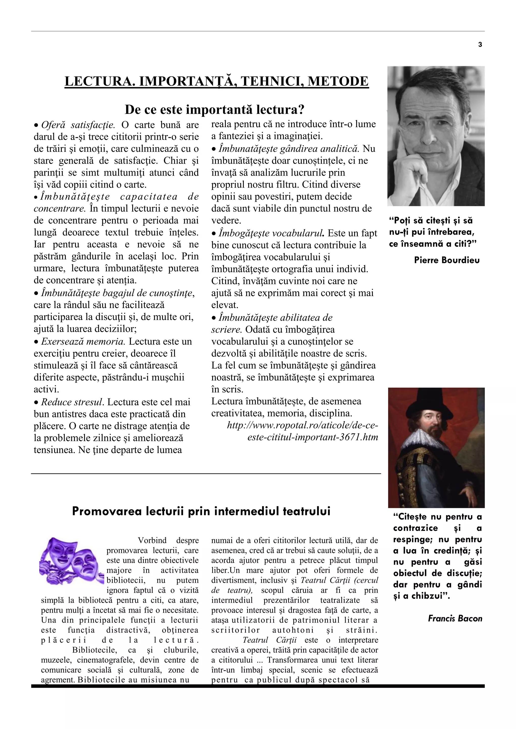 De ce este importantă lectura? 
3 
“Poţi să citeşti şi să 
nu-ţi pui întrebarea, 
ce înseamnă a citi?” 
Pierre Bourdieu 
reala pentru că ne introduce într-o lume 
a fanteziei şi a imaginaţiei. 
 Îmbunatăţeşte gândirea analitică. Nu 
îmbunătățește doar cunoștințele, ci ne 
învaţă să analizăm lucrurile prin 
propriul nostru filtru. Citind diverse 
opinii sau povestiri, putem decide 
dacă sunt viabile din punctul nostru de 
vedere. 
 Îmbogăţeşte vocabularul. Este un fapt 
bine cunoscut că lectura contribuie la 
îmbogăţirea vocabularului şi 
îmbunătăţeşte ortografia unui individ. 
Citind, învăţăm cuvinte noi care ne 
ajută să ne exprimăm mai corect şi mai 
elevat. 
 Îmbunătăţeşte abilitatea de 
scriere. Odată cu îmbogăţirea 
vocabularului şi a cunoştinţelor se 
dezvoltă și abilităţile noastre de scris. 
La fel cum se îmbunătăţeşte şi gândirea 
noastră, se îmbunătăţeşte şi exprimarea 
în scris. 
Lectura îmbunătățește, de asemenea 
creativitatea, memoria, disciplina. 
http://www.ropotal.ro/aticole/de-ce-este- 
cititul-important-3671.htm 
 Oferă satisfacţie. O carte bună are 
darul de a-şi trece cititorii printr-o serie 
de trăiri şi emoţii, care culminează cu o 
stare generală de satisfacţie. Chiar şi 
parinţii se simt multumiţi atunci când 
îşi văd copiii citind o carte. 
 Îmb u n ă t ă ţ eş t e ca p a ci t a t ea d e 
concentrare. În timpul lecturii e nevoie 
de concentrare pentru o perioada mai 
lungă deoarece textul trebuie înțeles. 
Iar pentru aceasta e nevoie să ne 
păstrăm gândurile în acelaşi loc. Prin 
urmare, lectura îmbunatățește puterea 
de concentrare și atenția. 
 Îmbunătăţeşte bagajul de cunoştinţe, 
care la rândul său ne facilitează 
participarea la discuţii și, de multe ori, 
ajută la luarea deciziilor; 
 Exersează memoria. Lectura este un 
exerciţiu pentru creier, deoarece îl 
stimulează şi îl face să cântărească 
diferite aspecte, păstrându-i muşchii 
activi. 
 Reduce stresul. Lectura este cel mai 
bun antistres daca este practicată din 
plăcere. O carte ne distrage atenţia de 
la problemele zilnice și ameliorează 
tensiunea. Ne ţine departe de lumea 
Promovarea lecturii prin intermediul teatrului “Citeşte nu pentru a 
contrazice şi a 
respinge; nu pentru 
a lua în credinţă; şi 
nu pentru a găsi 
obiectul de discuţie; 
dar pentru a gândi 
şi a chibzui”. 
Francis Bacon 
Vorbind despre 
promovarea lecturii, care 
este una dintre obiectivele 
majore în activitatea 
bibliotecii, nu putem 
ignora faptul că o vizită 
simplă la bibliotecă pentru a citi, ca atare, 
pentru mulţi a încetat să mai fie o necesitate. 
Una din principalele funcţii a lecturii 
este funcţia distractivă, obţinerea 
p l ă c e r i i d e l a l e c t u r ă . 
Bibliotecile, ca şi cluburile, 
muzeele, cinematografele, devin centre de 
comunicare socială şi culturală, zone de 
agrement. Bibl iotecile au misiunea nu 
LECTURA. IMPORTANȚĂ, TEHNICI, METODE 
numai de a oferi cititorilor lectură utilă, dar de 
asemenea, cred că ar trebui să caute soluţii, de a 
acorda ajutor pentru a petrece plăcut timpul 
liber.Un mare ajutor pot oferi formele de 
divertisment, inclusiv şi Teatrul Cărţii (cercul 
de teatru), scopul căruia ar fi ca prin 
intermediul prezentărilor teatralizate să 
provoace interesul şi dragostea faţă de carte, a 
ataşa uti lizatori i de patrimoniul l iterar a 
s c r i i t o r i l o r a u t o h t o n i ş i s t r ă i n i . 
Teatrul Cărţii este o interpretare 
creativă a operei, trăită prin capacităţile de actor 
a cititorului ... Transformarea unui text literar 
într-un limbaj special, scenic se efectuează 
p e n t r u c a p u b l i c u l d u p ă s p e c t a c o l s ă 
 