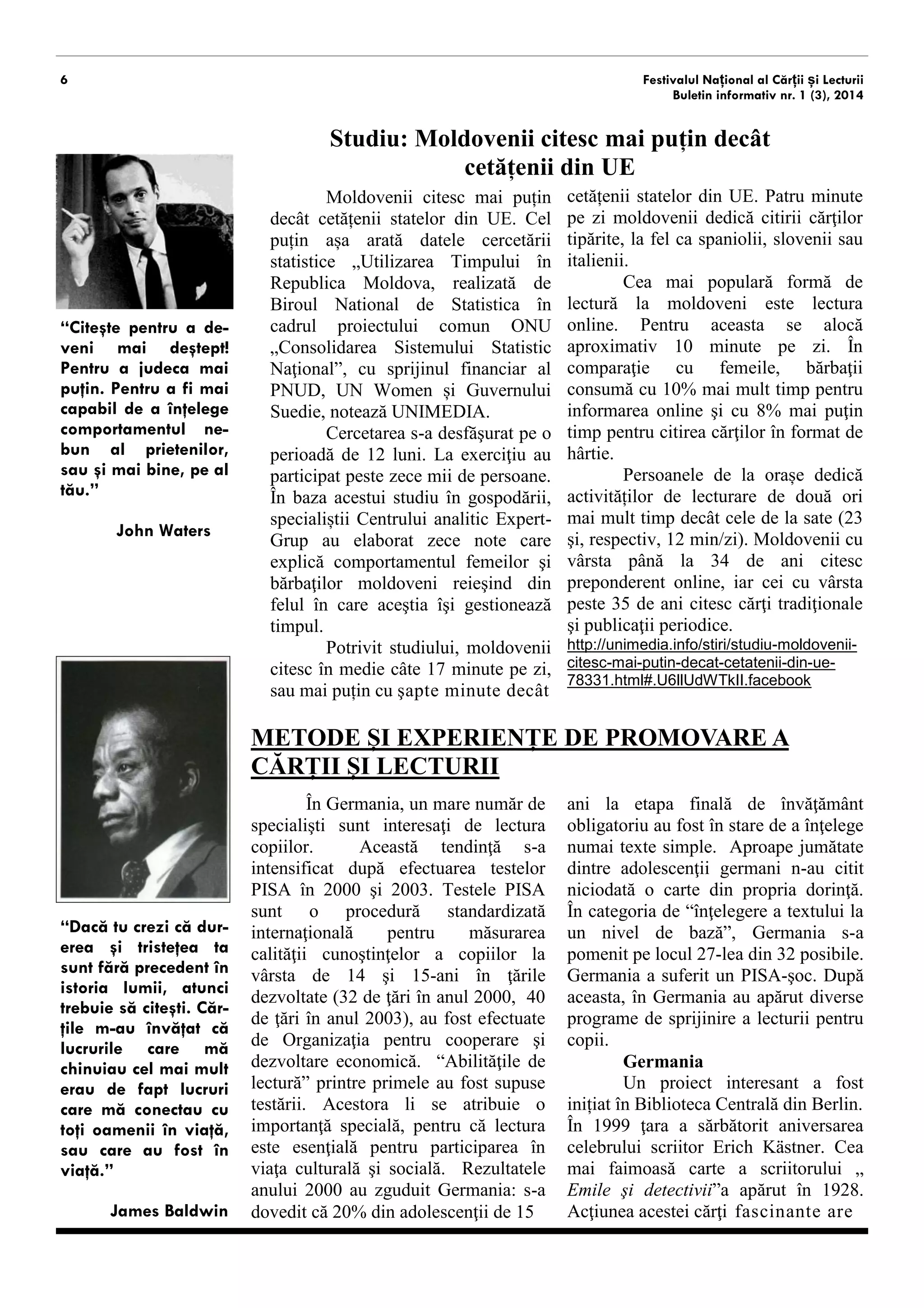 6 
Festivalul Național al Cărții și Lecturii 
Buletin informativ nr. 1 (3), 2014 
Studiu: Moldovenii citesc mai puțin decât 
cetățenii din UE 
Moldovenii citesc mai puțin decât cetățenii statelor din UE. Cel puțin așa arată datele cercetării statistice „Utilizarea Timpului în Republica Moldova, realizată de Biroul National de Statistica în cadrul proiectului comun ONU „Consolidarea Sistemului Statistic Naţional”, cu sprijinul financiar al PNUD, UN Women și Guvernului Suediei, notează UNIMEDIA. 
Cercetarea s-a desfăşurat pe o perioadă de 12 luni. La exerciţiu au participat peste zece mii de persoane. În baza acestui studiu în gospodării, specialiștii Centrului analitic Expert- Grup au elaborat zece note care explică comportamentul femeilor şi bărbaţilor moldoveni reieşind din felul în care aceştia îşi gestionează timpul. 
Potrivit studiului, moldovenii citesc în medie câte 17 minute pe zi, sau mai puțin cu şapte minute decât 
cetățenii statelor din UE. Patru minute pe zi moldovenii dedică citirii cărţilor tipărite, la fel ca spaniolii, slovenii sau italienii. 
Cea mai populară formă de lectură la moldoveni este lectura online. Pentru aceasta se alocă aproximativ 10 minute pe zi. În comparaţie cu femeile, bărbaţii consumă cu 10% mai mult timp pentru informarea online şi cu 8% mai puţin timp pentru citirea cărţilor în format de hârtie. 
Persoanele de la orașe dedică activităților de lecturare de două ori mai mult timp decât cele de la sate (23 şi, respectiv, 12 min/zi). Moldovenii cu vârsta până la 34 de ani citesc preponderent online, iar cei cu vârsta peste 35 de ani citesc cărţi tradiţionale şi publicaţii periodice. 
http://unimedia.info/stiri/studiu-moldovenii- citesc-mai-putin-decat-cetatenii-din-ue- 78331.html#.U6llUdWTkII.facebook 
METODE ȘI EXPERIENȚE DE PROMOVARE A CĂRȚII ȘI LECTURII 
În Germania, un mare număr de specialişti sunt interesaţi de lectura copiilor. Această tendinţă s-a intensificat după efectuarea testelor PISA în 2000 şi 2003. Testele PISA sunt o procedură standardizată internaţională pentru măsurarea calităţii cunoştinţelor copiilor la vârsta de 14 şi 15-ani în ţările dezvoltate (32 de ţări în anul 2000, 40 de ţări în anul 2003), au fost efectuate de Organizaţia pentru cooperare şi dezvoltare economică. “Abilităţile de lectură” au fost supuse testării printre primele. Acestora li se atribuie o importanţă specială, pentru că lectura este esenţială pentru participarea în viaţa culturală şi socială. Rezultatele anului 2000 au zguduit Germania: s-a dovedit că 20% din adolescenţii de 15 
ani la etapa finală de învăţământ obligatoriu au fost în stare de a înţelege numai texte simple. Aproape jumătate dintre adolescenţii germani n-au citit niciodată o carte din propria dorinţă. În categoria de “înţelegere a textului la un nivel de bază”, Germania s-a pomenit pe locul al 27-lea din 32 posibile. Germania a suferit un PISA- şoc. După aceasta, în Germania au apărut diverse programe de sprijinire a lecturii pentru copii. 
Germania 
Un proiect interesant a fost inițiat în Biblioteca Centrală din Berlin. 
În 1999 ţara a sărbătorit aniversarea celebrului scriitor Erich Kästner. Cea mai faimoasă carte a scriitorului „ Emile şi detectivii”a apărut în 1928. Acţiunea acestei cărţi fascinante are 
“Citeşte pentru a de- veni mai deştept! Pentru a judeca mai puţin. Pentru a fi mai capabil de a înţelege comportamentul ne- bun al prietenilor, sau şi mai bine, pe al tău.” 
John Waters 
“Dacă tu crezi că dur- erea şi tristeţea ta sunt fără precedent în istoria lumii, atunci trebuie să citeşti. Căr- ţile m-au învăţat că lucrurile care mă chinuiau cel mai mult erau de fapt lucruri care mă conectau cu toţi oamenii în viaţă, sau care au fost în viaţă.” 
James Baldwin  