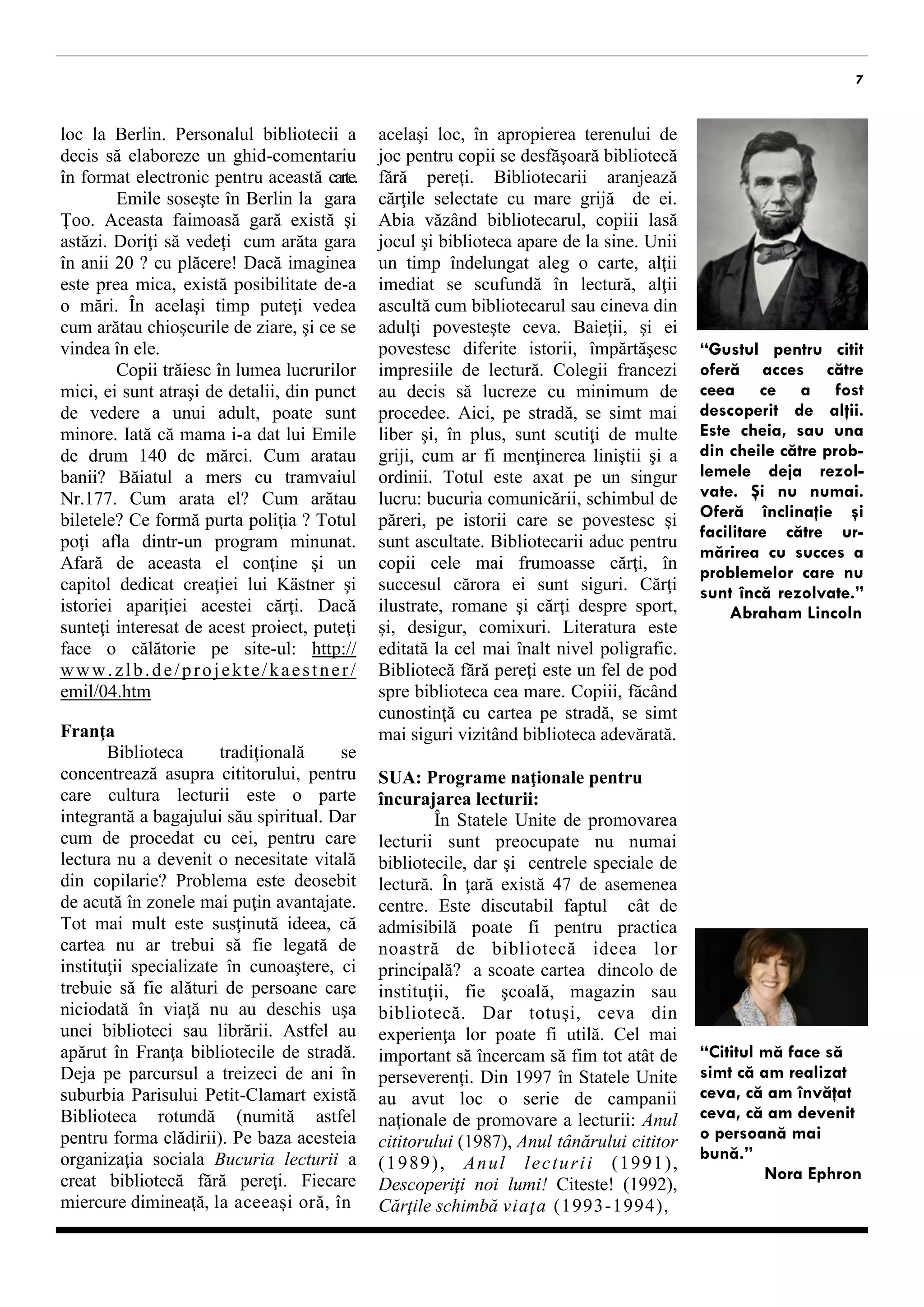 7 
loc la Berlin. Personalul bibliotecii a decis să elaboreze un ghid-comentariu în format electronic pentru această carte. Emile soseşte în Berlin la gara Ţoo. Aceasta faimoasă gară există şi astăzi. Doriţi să vedeţi cum arăta gara în anii 20 ? cu plăcere! Dacă imaginea este prea mica, există posibilitate de-a o mări. În acelaşi timp puteţi vedea cum arătau chioşcurile de ziare, şi ce se vindea în ele. 
Copii trăiesc în lumea lucrurilor mici, ei sunt atraşi de detalii. Iată că mama i-a dat lui Emile pentru transport 140 de mărci. Cum arătau banii? Băiatul a mers cu tramvaiul Nr.177. Cum arăta acesta? Cum arătau biletele? Ce formă purta poliţia? Totul poţi afla dintr-un program minunat. Afară de aceasta el conţine şi un capitol dedicat creaţiei lui Kästner şi istoriei apariţiei acestei cărţi. Dacă sunteţi interesat de acest proiect, puteţi face o călătorie pe site-ul: http://www.zlb.de/projekte/ kaestner/emil/04.htm 
Franţa 
Biblioteca tradiţională se concentrează asupra cititorului, pentru care cultura lecturii este o parte integrantă a bagajului său spiritual. Dar cum de procedat cu cei, pentru care lectura nu a devenit o necesitate vitală din copilarie? Problema este deosebit de acută în zonele mai puţin avantajate. Tot mai mult este susţinută ideea, că cartea nu ar trebui să fie asociată de instituţii specializate în cunoaştere, ci trebuie să fie alături de persoane care niciodată în viaţă nu au deschis uşa unei biblioteci sau librării. Astfel au apărut în Franţa bibliotecile de stradă. Deja pe parcursul a treizeci de ani în suburbia Parisului Petit-Clamart există Biblioteca rotundă (numită astfel pentru forma clădirii). Pe baza acesteia organizaţia sociala Bucuria lecturii a creat bibliotecă fără pereţi. Fiecare miercure dimineaţă, la aceiaşi oră, în acelaşi loc, în apropierea terenului de joc pentru copii se manifestă biblioteca 
fără pereţi. Bibliotecarii aranjează cărţile selectate cu mare grijă. Abia văzând bibliotecarul, copiii lasă jocul şi se alătură acestuia. Unii aleg o carte un timp mai îndelungat, alţii imediat se scufundă în lectură, alţii ascultă cum bibliotecarul sau cineva din adulţi povesteşte ceva. Baieţii povestesc diferite istorii, împărtăşesc impresiile de lectură. Colegii francezi au decis să lucreze cu minimum de procedee. Aici, pe stradă, se simt mai liber şi, în plus, sunt scutiţi de multe griji, cum ar fi menţinerea liniştii şi a ordinii. Totul este axat pe un singur lucru: bucuria comunicării, schimbul de păreri, pe istorii care se povestesc şi sunt ascultate. Bibliotecarii aduc pentru copii cele mai frumoase cărţi, în succesul cărora sunt siguri. Cărţi ilustrate, romane, cărţi despre sport, şi, desigur, comixuri. Literatura este editată la cel mai înalt nivel poligrafic. Bibliotecă fără pereţi este un fel de pod spre biblioteca cea mare. Copiii, făcând cunostinţă cu cartea pe stradă, se simt mai siguri vizitând biblioteca adevărată. 
SUA: Programe naţionale pentru încurajarea lecturii: 
În Statele Unite de promovarea lecturii sunt preocupate nu numai bibliotecile, dar şi centrele speciale de lectură. În ţară există 47 de asemenea centre. Este discutabil faptul cât de admisibilă poate fi pentru practica noastră de bibliotecă ideea lor principală? a scoate cartea dincolo de instituţii, fie şcoală, magazin sau bibliotecă. Dar totuşi, ceva din experienţa lor poate fi utilă. Cel mai important este să încercăm să fim tot atât de perseverenţi. Din 1997 în Statele Unite au avut loc o serie de campanii naţionale de promovare a lecturii: Anul cititorului (1987), Anul tânărului cititor (1989), Anul lecturii (1991), Descoperiţi noi lumi! Citeste! (1992), Cărţile schimbă viaţa (1993-1994), Construiește-ți viitorul - Citeste! (1995- 1996), Vom crea o naţiune de cititori! 
“Gustul pentru citit oferă acces către ceea ce a fost descoperit de alţii. Este cheia, sau una din cheile către prob- lemele deja rezol- vate. Şi nu numai. Oferă înclinaţie şi facilitare către ur- mărirea cu succes a problemelor care nu sunt încă rezolvate.” Abraham Lincoln 
“Cititul mă face să simt că am realizat ceva, că am învăţat ceva, că am devenit o persoană mai bună.” Nora Ephron  