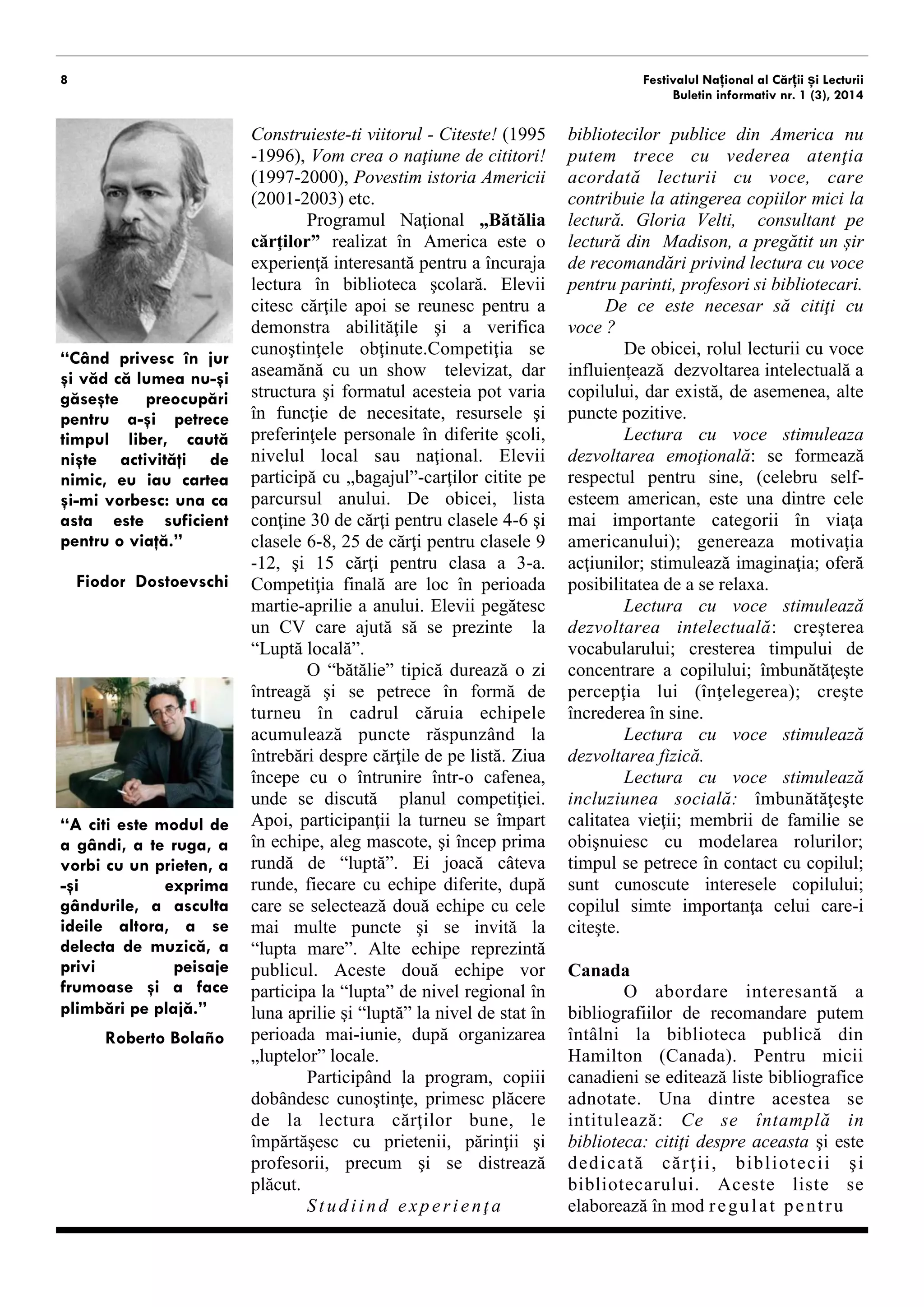 8 
Festivalul Național al Cărții și Lecturii 
Buletin informativ nr. 1 (3), 2014 
(1997-2000), Povestim istoria Americii (2001-2003) etc. 
Programul Naţional „Bătălia cărţilor” realizat în America este o experienţă interesantă pentru a încuraja lectura în biblioteca şcolară. Elevii citesc cărţile apoi se reunesc pentru a demonstra abilităţile şi a verifica cunoştinţele obţinute.Competiţia se aseamănă cu un show televizat, dar structura şi formatul acesteia pot varia în funcţie de necesitate, resursele şi preferinţele personale în diferite şcoli, nivelul local sau naţional. Elevii participă cu „bagajul”-carţilor citite pe parcursul anului. De obicei, lista conţine 30 de cărţi pentru clasele 4-6 şi clasele 6-8, 25 de cărţi pentru clasele 9-12, şi 15 cărţi pentru clasa a 3-a. Competiţia finală are loc în perioada martie-aprilie a anului. Elevii pegătesc un CV care ajută să se prezinte la “Luptă locală”. 
O “bătălie” tipică durează o zi întreagă şi se petrece în formă de turneu în cadrul căruia echipele acumulează puncte răspunzând la întrebări despre cărţile de pe listă. Ziua începe cu o întrunire într-o cafenea, unde se discută planul competiţiei. Apoi, participanţii la turneu se împart în echipe, aleg mascote, şi încep prima rundă de “luptă”. Ei joacă câteva runde, fiecare cu echipe diferite, după care se selectează două echipe cu cele mai multe puncte şi se invită la “lupta mare”. Alte echipe reprezintă publicul. Aceste două echipe vor participa la “lupta” de nivel regional în luna aprilie şi “lupta” la nivel de stat în perioada mai-iunie, după organizarea „luptelor” locale. 
Participând la program, copiii dobândesc cunoştinţe, primesc plăcere de la lectura cărţilor bune, împărtăşesc impresiile cu prietenii, părinţii şi profesorii, precum şi se distrează. 
Studiind experienţa bibliotecilor publice din America nu putem trece cu vederea atenţia acordată lecturii cu voce, care 
contribuie la atragerea copiilor mici la lectură. Gloria Velti, consultant pe probleme de lectură din Madison, a pregătit un șir de recomandări privind lectura cu voce pentru parinti, profesori si bibliotecari. 
De ce este necesar să citiţi cu voce ? 
De obicei, rolul lecturii cu voce influiențează dezvoltarea intelectuală a copilului, dar există, de asemenea, alte puncte pozitive. 
Lectura cu voce stimuleaza dezvoltarea emoţională: se formează respectul pentru sine, (celebru self- esteem american, este una dintre cele mai importante categorii în viaţa americanului); generează motivaţia acţiunilor; stimulează imaginaţia; oferă posibilitatea de a se relaxa. 
Lectura cu voce stimulează dezvoltarea intelectuală: creşterea vocabularului; cresterea timpului de concentrare a copilului; îmbunătăţeşte percepţia lui (înţelegerea); creşte încrederea în sine. 
Lectura cu voce stimulează dezvoltarea fizică. 
Lectura cu voce stimulează incluziunea socială: îmbunătăţeşte calitatea vieţii; membrii de familie se obişnuiesc cu distribuirea rolurilor; timpul se petrece în contact cu copilul; sunt cunoscute interesele copilului; copilul simte importanţa celui care-i citeşte. 
Canada 
O abordare interesantă a bibliografiilor de recomandare putem întâlni la biblioteca publică din Hamilton (Canada). Pentru micii canadieni se editează liste bibliografice adnotate. Una dintre acestea se intitulează: Ce se întamplă in bibliotecă: citiţi despre aceasta şi este dedicată cărţii, bibliotecii şi bibliotecarului. Aceste liste se elaborează în mod regulat pentru părinţi şi copii de 6-10 ani. Acestea sunt mai potrivite pentru părinţii care 
“Când privesc în jur şi văd că lumea nu-şi găseşte preocupări pentru a-şi petrece timpul liber, caută nişte activităţi de nimic, eu iau cartea şi-mi vorbesc: una ca asta este suficient pentru o viaţă.” 
Fiodor Dostoevschi 
“A citi este modul de a gândi, a te ruga, a vorbi cu un prieten, a-ți exprima gândurile, a asculta ideile altora...” 
Roberto Bolaño  