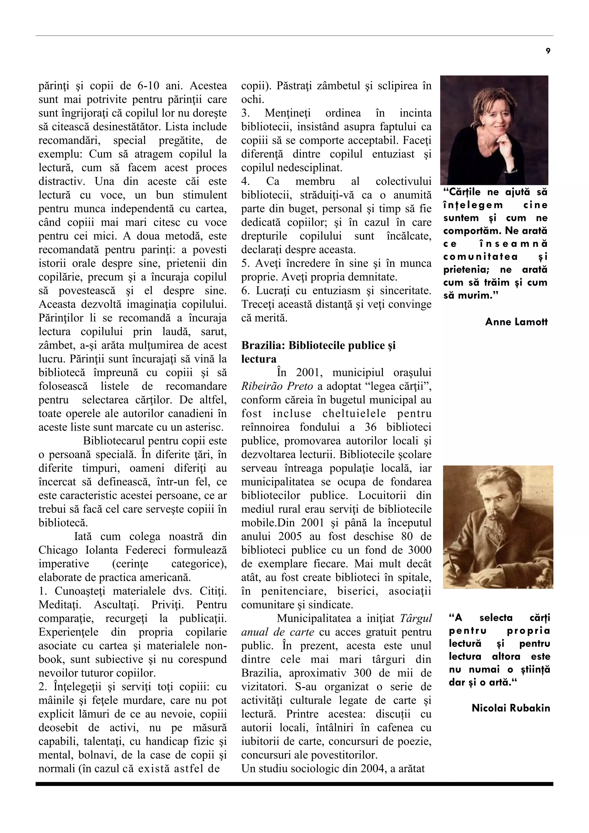 9 
sunt îngrijoraţi că copilul lor nu doreşte să citească de sine stătător. Lista include recomandări, special pregătite, de exemplu: Cum să atragem copilul la lectură, cum să facem acest proces distractiv. Una din aceste căi este lectură cu voce, un bun stimulent pentru munca independentă cu cartea, când copiii mai mari citesc cu voce pentru cei mici. A doua metodă, este recomandată pentru parinţi: a povesti istorii orale despre sine, despre prietenii din copilărie, a încuraja copilul să povestească şi el despre sine. Aceasta dezvoltă imaginaţia copilului. Părinţilor li se recomandă a încuraja lectura copilului prin laudă, sarut, zâmbet, a-şi arăta mulţumirea, etc. Părinţii sunt încurajaţi să vină la bibliotecă împreună cu copiii şi să folosească listele de recomandare pentru selectarea cărţilor. De altfel, toate operele autorilor canadieni din aceste liste sunt marcate cu un asterisc. 
Bibliotecarul pentru copii este o persoană specială. În diferite ţări, în diferite timpuri, oameni diferiţi au încercat să definească, într-un fel, ce este caracteristic acestei persoane, ce ar trebui să facă cel care serveşte copiii în bibliotecă. 
Iată cum colega noastră din Chicago Iolanta Federeci formulează imperative (cerinţe categorice), atestate de practica americană. 
1. Studiaţi materialele. Citiţi. Meditaţi. Ascultaţi. Priviţi. Pentru comparaţie, recurgeţi la alte publicaţii. Experienţele din propria copilarie asociate cu cartea şi materialele non-book, sunt subiective şi nu corespund nevoilor tuturor copiilor. 
2. Înţelegeţii şi serviţi toţi copiii: cu mâinile şi feţele murdare, care nu pot explicit lămuri de ce au nevoie, copiii deosebit de activi, nu pe măsură capabili, talentaţi, cu handicap fizic şi mental, bolnavi, de la case de copii şi normali (în cazul că există astfel de copii). Păstraţi zâmbetul şi sclipirea în ochi. 
3. Menţineţi ordinea în incinta bibliotecii, insistând asupra unui comportament acceptabil. Faceţi diferenţă dintre copilul entuziast şi copilul nedesciplinat. 
4. Ca membru al colectivului bibliotecii, străduiţi-vă ca o anumită parte din buget, personal şi timp să fie dedicată copiilor; şi în cazul în care drepturile copilului sunt încălcate. 
5. Aveţi încredere în sine şi în munca proprie. Aveţi propria demnitate. 
6. Lucraţi cu entuziasm şi sinceritate. Realizați aceste deziderate, puneți pobșema n fața persoanelor responsabile şi vă veţi convinge că merită. 
Brazilia: Bibliotecile publice şi lectura 
În 2001, municipiul oraşului Ribeirão Preto a adoptat “legea cărţii”, conform căreia în bugetul municipal au fost incluse cheltuielile pentru reînnoirea fondului a 36 biblioteci publice, promovarea autorilor locali şi promovarea lecturii. Bibliotecile şcolare serveau întreaga populaţie locală, iar municipalitatea se ocupa de fondarea bibliotecilor publice. Locuitorii din mediul rural erau serviţi de biblioteci mobile. Din 2001 şi până la începutul anului 2005 au fost deschise 80 de biblioteci publice cu un fond de 3000 de exemplare fiecare. Mai mult decât atât, au fost create biblioteci în spitale, în penitenciare, biserici, asociaţii comunitare şi sindicate. 
Municipalitatea a iniţiat Târgul anual de carte cu acces gratuit pentru public. În prezent, acesta este unul dintre cele mai mari târguri din Brazilia, aproximativ 300 de mii de vizitatori. S-au organizat o serie de activităţi culturale consacrate cărții şi lecturii. Printre acestea: discuții cu autori locali, întâlniri în cafenea cu iubitori de carte, concursuri de poezie, concursuri ale povestitorilor. 
Un studiu sociologic din 2004, a arătat că principalii indicatori ce 
“Cărţile ne ajută să înţelegem cine suntem şi cum ne comportăm. Ne arată ce înseamnă comunitatea şi prietenia; ne arată cum să trăim şi cum să murim.” 
Anne Lamott 
“A selecta cărţi pentru propria lectură şi pentru lectura altora este nu numai o ştiinţă dar şi o artă.“ 
Nicolai Rubakin  