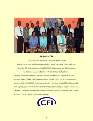 Le Staff du CFI

                   (Assis) De droite à Gauche ; Madame Yetha Shedly

    ADAM , Secrétaire ; Madame Naed JASMIN , Juriste ; Monsieur Karl JEAN LOUIS,

     Directeur Général ; Madame Maud DUPITON , Responsable des Opérations de

             Facilitation ; Madame Sandra N. ALEXIS, Ofiicier de Facilitation

(Debout) De droite à gauche ; Monsieur Antoine BELLAMOUR, Comptable en chef ;

Monsieur Sparte ODERA, Directeur Administratif ; Lucien PERCEVAL, Economiste Junior ;

Madame Kerline MARSEILLE, Responsable de suivi ; Monsieur Ronald BRISA, Responsable

de la logistique ; Madame Guirlène COTTIN, Officier de Promotion ; Madame Michena

GASPARD, Secretaire de Direction ; Monsieur Jean Erick BELINETTE, Directeur des études ;

Monsieur Claude ETIENNE, Comptable Délégué




                                            4
 