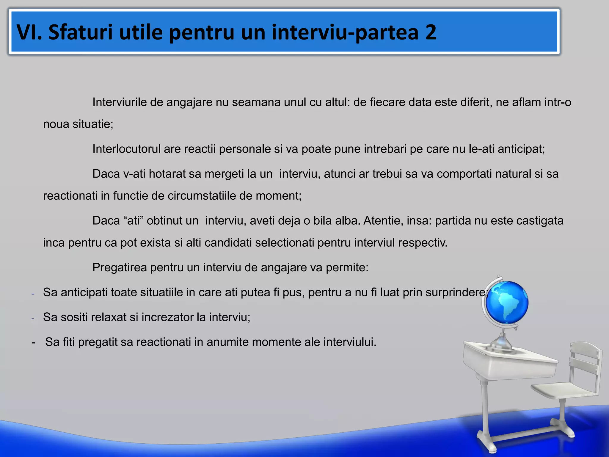 Interviurile de angajare nu seamana unul cu altul: de fiecare data este diferit, ne aflam intr-o
noua situatie;
Interlocutorul are reactii personale si va poate pune intrebari pe care nu le-ati anticipat;
Daca v-ati hotarat sa mergeti la un interviu, atunci ar trebui sa va comportati natural si sa
reactionati in functie de circumstatiile de moment;
Daca “ati” obtinut un interviu, aveti deja o bila alba. Atentie, insa: partida nu este castigata
inca pentru ca pot exista si alti candidati selectionati pentru interviul respectiv.
Pregatirea pentru un interviu de angajare va permite:
- Sa anticipati toate situatiile in care ati putea fi pus, pentru a nu fi luat prin surprindere;
- Sa sositi relaxat si increzator la interviu;
- Sa fiti pregatit sa reactionati in anumite momente ale interviului.
VI. Sfaturi utile pentru un interviu-partea 2
 